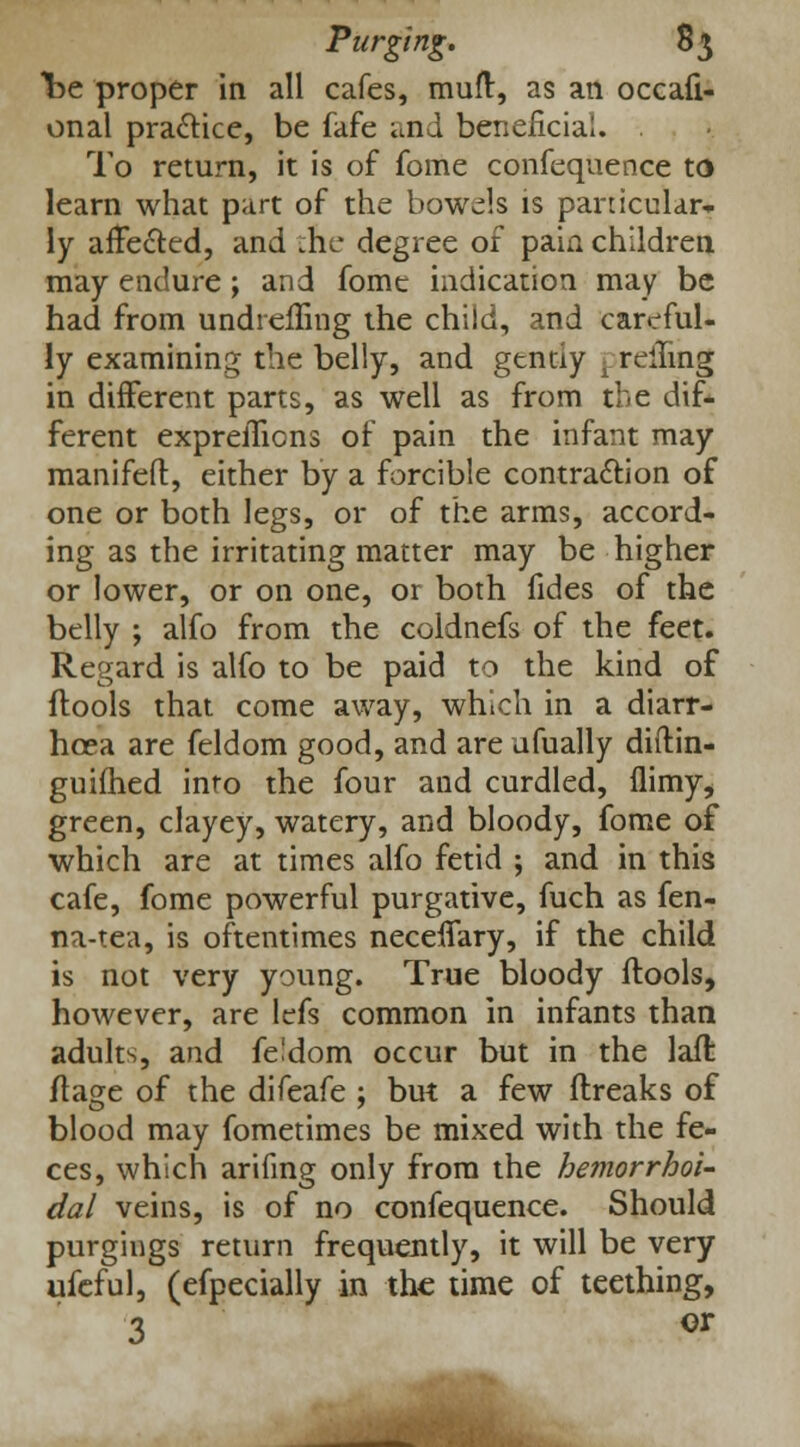 be proper in all cafes, muft, as an occali- onal pra&ice, be fafe and beneficial. To return, it is of fome confequence to learn what part of the bowels is particular- ly affected, and tile degree of pain children may endure; and fome indication may be had from undrefling the child, and careful- ly examining the belly, and gtnay , rolling in different parts, as well as from the dif- ferent exprelTions of pain the infant may manifest, either by a forcible contra&ion of one or both legs, or of the arms, accord- ing as the irritating matter may be higher or lower, or on one, or both fides of the belly ; alfo from the coldnefs of the feet. Regard is alfo to be paid to the kind of flools that come away, which in a diarr- hoea are feldom good, and are ufually diftin- guiihed into the four and curdled, ilimy, green, clayey, watery, and bloody, fome of which are at times alfo fetid ; and in this cafe, fome powerful purgative, fuch as fen- na-tea, is oftentimes neceflary, if the child is not very young. True bloody ftools, however, are ldfs common in infants than adults, and feldom occur but in the lafl flage of the difeafe ; but a few ftreaks of blood may fometimes be mixed with the fe- ces, which arifing only from the hemorrhoi- dal veins, is of no confequence. Should purgings return frequently, it will be very ufeful, (efpecially in the time of teething, 3 or
