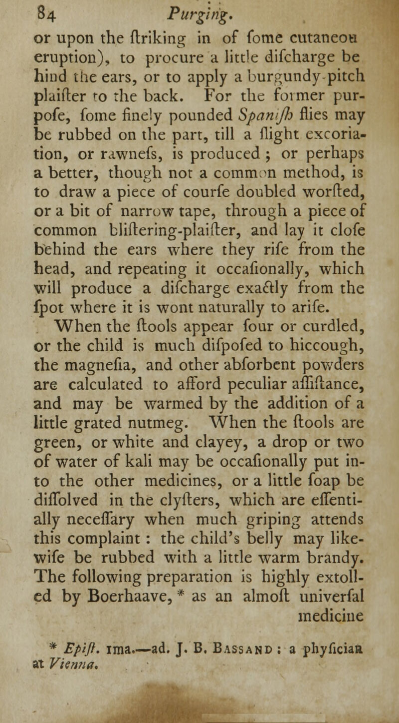 or upon the ftriking in of fome cutaneou eruption), to procure a little difcharge be hind the ears, or to apply a burgundy pitch planter to the back. For the foimer pur- pofe, fome finely pounded SpamJI) flies may be rubbed on the part, till a flight excoria- tion, or rawnefs, is produced ; or perhaps a better, though not a common method, is to draw a piece of courfe doubled worded, or a bit of narrow tape, through a piece of common bliitering-plaifter, and lay it clofe behind the ears where they rife from the head, and repeating it occafionally, which will produce a difcharge exactly from the fpot where it is wont naturally to arife. When the (tools appear four or curdled, or the child is much difpofed to hiccough, the magnefia, and other abforbent powders are calculated to afford peculiar amTtance, and may be warmed by the addition of a little grated nutmeg. When the (tools are green, or white and clayey, a drop or two of water of kali may be occafionally put in- to the other medicines, or a little foap be difiblved in the clyfters, which are eflenti- ally neceflary when much griping attends this complaint: the child's belly may like- wife be rubbed with a little warm brandy. The following preparation is highly extoll- ed by Boerhaave, * as an almoft univerfal medicine * Epift. ima.—ad. J. B. Bassand ; a phyficiaa at Vienna.