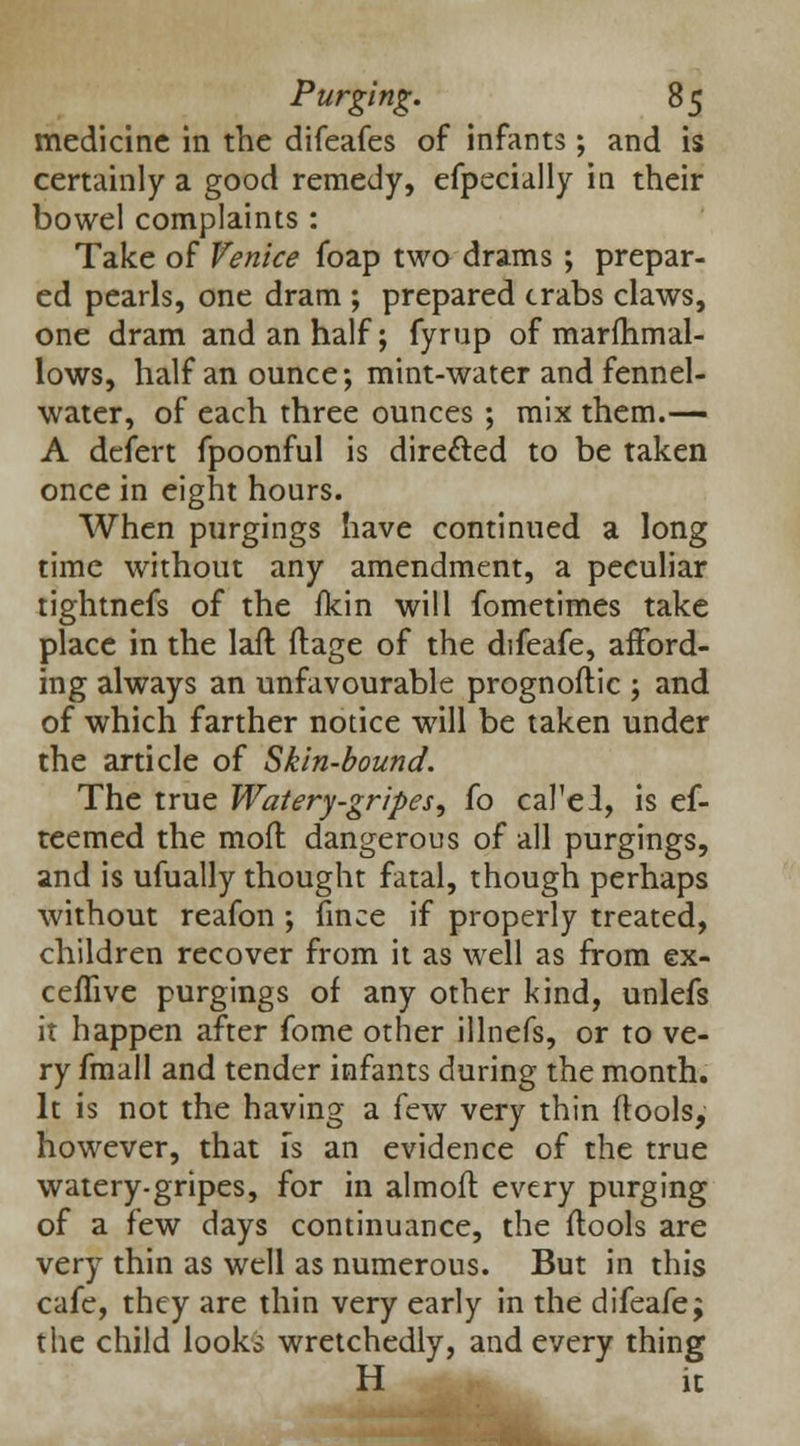 medicine in the difeafes of infants; and is certainly a good remedy, efpecially in their bowel complaints: Take of Venice foap two drams; prepar- ed pearls, one dram ; prepared crabs claws, one dram and an half; fyrup of marfhmal- lows, half an ounce; mint-water and fennel- water, of each three ounces ; mix them.— A defert fpoonful is directed to be taken once in eight hours. When purgings have continued a long time without any amendment, a peculiar tightnefs of the fkin will fometimes take place in the laft ftage of the difeafe, afford- ing always an unfavourable prognoftic ; and of which farther notice will be taken under the article of Skin-bound. The true Watery-gripes, fo cal'el, is ef- teemed the moil dangerous of all purgings, and is ufually thought fatal, though perhaps without reafon ; fince if properly treated, children recover from it as well as from ex- ceflive purgings of any other kind, unlefs it happen after fome other illnefs, or to ve- ry fmall and tender infants during the month. It is not the having a few very thin (tools, however, that is an evidence of the true watery-gripes, for in almoft every purging of a few days continuance, the flools are very thin as well as numerous. But in this cafe, they are thin very early in the difeafe; the child looks wretchedly, and every thing H ic