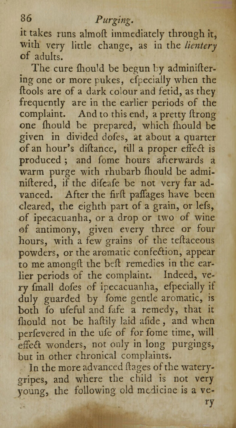 it takes runs almoft immediately through it, with very little change, as in the lieniery of adults. The cure fliouM be begun by adminifter- ing one or more pukes, efpecially when the ftools are of a dark colour and fetid, as they frequently are in the earlier periods of the complaint. And to this end, a pretty flrong one mould be prepared, which mould be given in divided dofes, at about a quarter of an hour's diftance, rill a proper eiiecT: is produced ; and fome hours afterwards a warm purge with rhubarb mould be admi- niftered, if the difeafe be not very far ad- vanced. After the firfl: paffages have been cleared, the eighth part of a grain, or lefs, of ipecacuanha, or a drop or two of wine of antimony, given every three or four hours, with a few grains of the teflaceous powders, or the aromatic confe&ion, appear to me amongft the beft remedies in the ear- lier periods of the complaint. Indeed, ve- ry fmall dofes of ipecacuanha, efpecially if duly guarded by fome gentle aromatic, is both fo ufeful and fafe a remedy, that it iliould not be haftily laid afide, and when perfevered in the ufe of for fome time, will effect wonders, not only in long purgings, but in other chronical complaints. In the more advanced ftages of the watery- gripes, and where the child is not very young, the following old medicine is a ve- **h ry
