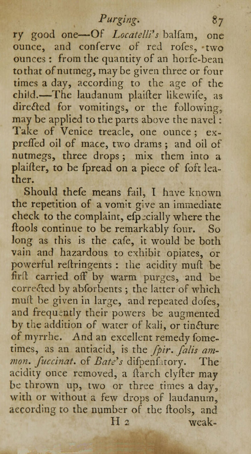 ry good one—Of Locatelli's balfam, one ounce, and conferve of red rofes, two ounces: from the quantity of an horfe-bean tothat of nutmeg, maybe given three or four times a day, according to the age of the child.—The laudanum plaifter likewife, as directed for vomitings, or the following, may be applied to the parts above the navel: Take of Venice treacle, one ounce ; ex- preffed oil of mace, two drams; and oil of nutmegs, three drops ; mix them into a plaifter, to be fpread on a piece of foft lea- ther. Should thefe means fail, 1 have known the repetition of a vomit give an immediate check to the complaint, efpjcially where the ftools continue to be remarkably four. So long as this is the cafe, it would be both vain and hazardous to exhibit opiates, or powerful reftringents : the acidity muft be firft carried off by warm purges, and be corrected by abforbents ; the latter of which mu(l be given in large, and repeated dofes, and frequently their powers be augmented by the addition of water of kali, or tincture of myrrhe. And an excellent remedy fome- times, as an antiacid, is the fpir. falls am- nion, fuccinat. of Bate's difpenf itory. The acidity once removed, a ftarch clyfter may be thrown up, two or three times a day, with or without a few drops of laudanum, according to the number of the ftools, and H 2 weak-