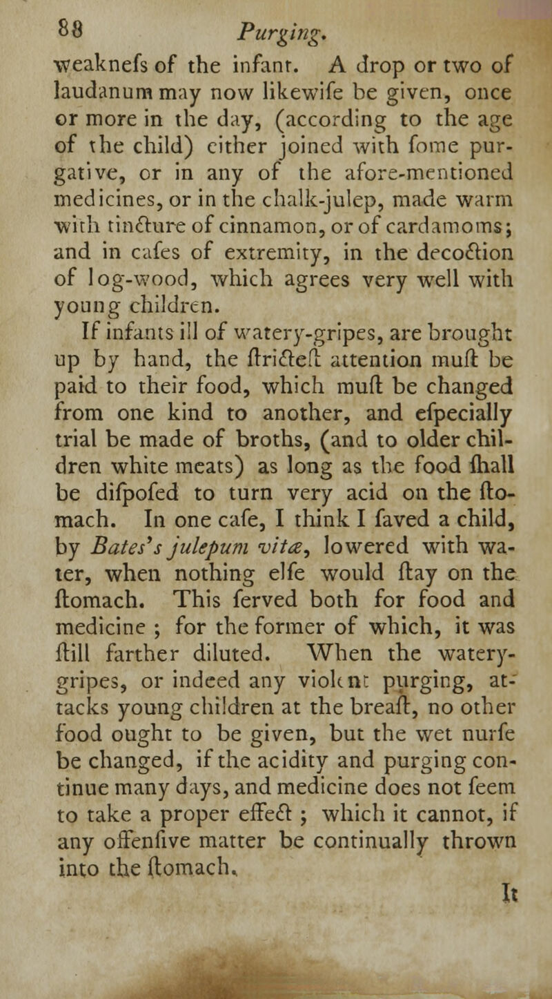 weaknefs of the infant. A drop or two of laudanum may now likewife be given, once or more in the day, (according to the age of the child) cither joined with fome pur- gative, or in any of the afore-mentioned medicines, or in the chalk-julep, made warm with tincture of cinnamon, or of cardamoms; and in cafes of extremity, in the decoction of log-wood, which agrees very well with young children. If infants ill of watery-gripes, are brought up by hand, the ftricted attention mull: be paid to their food, which mud be changed from one kind to another, and efpecially trial be made of broths, (and to older chil- dren white meats) as long as the food {hall be difpofed to turn very acid on the fto- mach. In one cafe, I think I faved a child, by Bates'*s julepum vita, lowered with wa- ter, when nothing elfe would flay on the ftomach. This ferved both for food and medicine ; for the former of which, it was (till farther diluted. When the watery- gripes, or indeed any violent purging, at- tacks young children at the breaft, no other food ought to be given, but the wet nurfe be changed, if the acidity and purging con- tinue many days, and medicine does not feem to take a proper effect ; which it cannot, if any ofFenfive matter be continually thrown into the ftomach. It