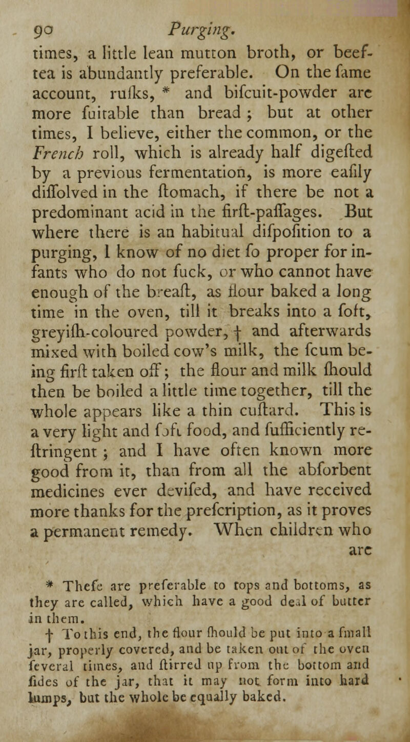 times, a little lean mutton broth, or beef- tea is abundantly preferable. On the fame account, ruiks, * and bifcuit-powder are more fuitable than bread ; but at other times, I believe, either the common, or the French roll, which is already half digeiled by a previous fermentation, is more eafily dhTolved in the ftomach, if there be not a predominant acid in the firft-paflages. But where there is an habitual difpofition to a purging, 1 know of no diet fo proper for in- fants who do not fuck, or who cannot have enough of the breaft, as flour baked a long time in the oven, till it breaks into a foft, greyifh-coloured powder, j and afterwards mixed with boiled cow's milk, the fcum be- ing flrft taken off; the flour and milk Ihould then be boiled a little time together, till the whole appears like a thin cuflard. This is a very light and f jfi food, and fufficiently re- ftringent ; and I have often known more good from it, than from all the abforbent medicines ever devifed, and have received more thanks for the prefcription, as it proves a permanent remedy. When children who arc # Thefe are preferable to tops and bottoms, as they are called, which have a good de-»l of butter in them. f To this end, the flour mould be put into a fmall jar, properly covered, and be taken out ot' the oven feveral times, and ftirred up from the bottom and fides of the jar, that it may not. form into hard lumps, but the whole be equally baked.