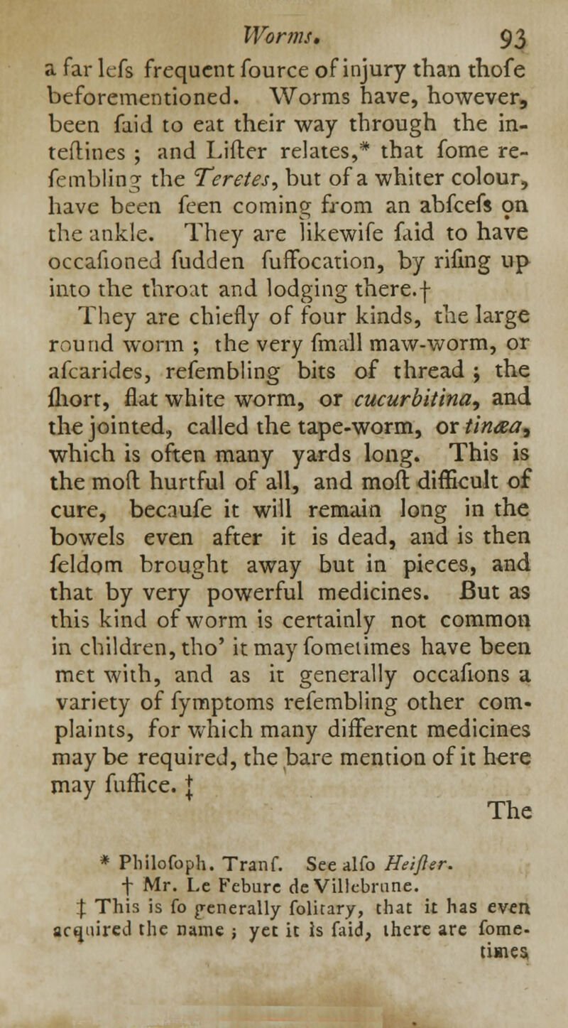 a far lefs frequent fource of injury than thofe beforementioned. Worms have, however, been faid to eat their way through the in- teflines ; and Lifter relates,* that fome re- fembling the Teretes, but of a whiter colour, have been feen coming from an abfeefs on the ankle. They are likewife faid to have occafioned fudden fuffocation, by riling up into the throat and lodging there.f They are chiefly of four kinds, the large round worm ; the very fmall maw-worm, or afcarides, refembling bits of thread ; the fliort, flat white worm, or cucurbitina, and the jointed, called the tape-worm, or tinaa, which is often many yards long. This is the mod hurtful of all, and molt difficult of cure, becnufe it will remain long in the bowels even after it is dead, and is then feldom brought away but in pieces, and that by very powerful medicines. But as this kind of worm is certainly not common in children, tho' it may fomeiimes have been met with, and as it generally occafions a variety of fymptoms refembling other com- plaints, for which many different medicines may be required, the bare mention of it here may fuffice. t The * Philofoph. Tranf. See alfo Heifler. f Mr. Lc Feburc de Villcbrune. % This is fo generally folitary, chat it has even acquired the name ; yet it Is faid, there are fome- times,