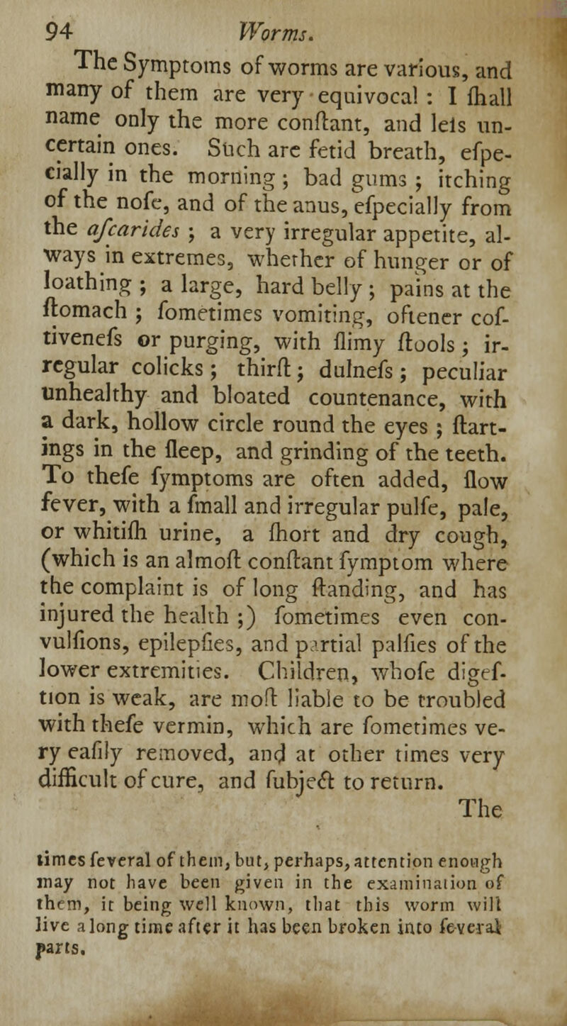 The Symptoms of worms are various, and many of them are very equivocal : I mall name only the more conftant, and lels un- certain ones. Such arc fetid breath, efpe- cially in the morning ; bad gums ; itching of the nofe, and of the anus, efpecially from the afcarides ; a very irregular appetite, al- ways in extremes, whether of hunger or of loathing ; a large, hard belly ; pains at the ftomach ; fometimes vomiting, oftener cof- tivenefs or purging, with flimy flools; ir- regular colicks ; thirft ; dulnefs ; peculiar unhealthy and bloated countenance, with a dark, hollow circle round the eyes ; ftart- ings in the fleep, and grinding of the teeth. To thefe fymptoms are often added, flow fever, with a fmall and irregular pulfe, pale, or whitim urine, a fhort and dry cough, (which is an almofl conftant fymptom where the complaint is of long Handing, and has injured the health ;) fometimes even con- vuliions, epilepfies, and partial palfies of the lower extremities. Children, whofe digef- tion is weak, are mofl liable to be troubled with thefe vermin, which are fometimes ve- ry eafily removed, and at other times very difficult of cure, and fubjeft to return. The times feveral of them, but, perhaps, attention enough may not have been given in the examination of them, it being well known, that this worm will live along time after it has been broken into feverai parts.