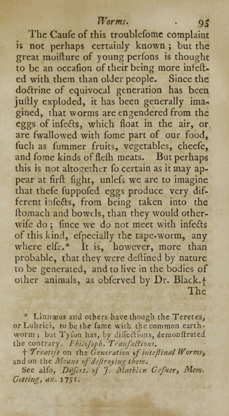 Worms. . 9$ The Caufe of this troublefomc complaint is not perhaps certainly known ; but the great moifture of young perfons is thought to be an occafion of their being more infeft- ed with them than older people. Since the doclrine of equivocal generation has been juttly exploded, it has been generally ima- gined, that worms are engendered from the eggs of infects, which float in the air, or, are fwallowed with fome part of our food, fuch as fummer fruits, vegetables, cheefe, and fome kinds of flelh meats. But perhaps this is not altogether fo certain as it may ap- pear at firft fight, unlefs we are to imagine that thefe fuppofed eggs produce very dif- ferent hfe&s, from being taken into the ftomach and bowels, than they would other- wife do ; fince we do not meet with infe&s of this kind, efpecially the tape-worm, any where elfe.* It is, however, more than probable, that they were deftined by nature to be generated, and to live in the bodies of other animals, as obferved by Dr. Black.f The * Linnaeus aiul others have though the Teretes, or Lubrici, to be the fame with the common earth- worm ; but Tyfon has, by diiTecli'ons, demonstrated the contrary. Fhilofoph. Tranfaftions. f Treatij'e on the Generation df inteftinal J¥or7ns> and on the Means of deji raying ihein. See alio, Divert, of J. Mathicn Gefner, Mem, Getting, an. 1751.