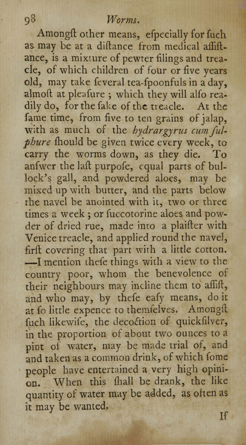 Amongft other means, efpecially for fuch as may be at a diftance from medical affift- ance, is a mixture of pewter filings and trea- cle, of which children of four or five years old, may take feveral tea-fpoonfuls in a day, almoft at pleafure ; which they will alfo rea- dily do, for the fake of the treacle. At the fame time, from five to ten grains of jalap, with as much of the hydrargyria cum Jul- phure mould be given twice every week, to carry the worms down, as they die. To anfwer the laft purpofe, equal parts of bul- lock's gall, and powdered aloes, may be mixed up with butter, and the parts below the navel be anointed with it, two or three times a week ; or fuccotorine aloes and pow- der of dried rue, made into a plaifter with Venice treacle, and applied round the navel, firft covering that part with a little cotton. —I mention thefe things with a view to the country poor, whom the benevolence of their neighbours may incline them to affift, and who may, by thefe eafy means, do it at fo little expence to themfelves. Amongft fuch likewife, the decoction of quickfilver, in the proportion of about two ounces to a pint of water, may be made trial of, and and taken as a common drink, of which fome people have entertained a very high opini- on. When this fhall be drank, the like quantity of water may be added, as often as it may be wanted. J If