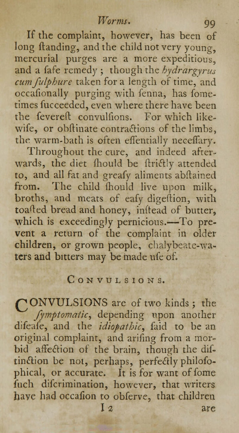 If the complaint, however, has been of long {landing, and the child not very young, mercurial purges are a more expeditious, and a fafe remedy ; though the hydrargyrus cumfulphure taken for a length of time, and occafionally purging with fenna, has fome- times fucceeded, even where there have been the fevered convulfions. For which like- wife, or obftinate contractions of the limbs, the warm-bath is often effentially necefTary. Throughout the cure, and indeed after- wards, the diet mould be flri6l!y attended to, and all fat and greafy aliments abstained from. The child mould live upon milk, broths, and meats of eafy digeftion, with toafted bread and honey, inftead of butter, which is exceedingly pernicious.—To pre- vent a return of the complaint in older children, or grown people, chalybeate-wa- ters and bitters may be made ufe of. Convulsions. QONVULSIONS are of two kinds; the fymptomaiic^ depending upon another difeafe, and the idiopathic^ faid to be an original complaint, and arifing from a mor- bid affection of the brain, though the dis- tinction be not, perhaps, perfectly philofo- phical, or accurate. It is for want of fome fuch difcrimination, however, that writers have had occafion to obferve, that children I % are