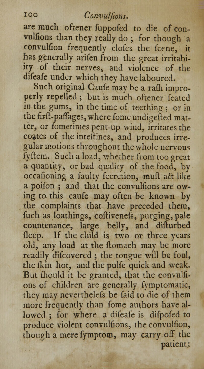 are much oftener fuppofed to die of con- vulfions than they really do ; for though a convulfion frequently clofes the fcene, it has generally arifen from the great irritabi- ity of their nerves, and violence of the difeafe under which they have laboured. Such original Caufe may be a ra(h impro- perly repelled ; but is much oftener feated in the gums, in the time of teething ; or in the firft-pafTages, where fome undigested mat- ter, or fometimes pent-up wind, irritates the coates of the inteftines, and produces irre- gular motions throughout the whole nervous fyftem. Such a load, whether from too great a quantity, or bad quality of the food, by occafioning a faulty fecretion, mull aft like a poifon ; and that the convuifions are ow- ing to this caufe may often be known by the complaints that have preceded them, fuch as loathings, coitivenefs, purging, pale countenance, large belly, and diflurbed fleep. If the child is two or three years old, any load at the ftomach may be more readily difcovered ; the tongue will be foul, the fkin hot, and the pulfe quick and weak. But fhould it be granted, that the convuifi- ons of children are generally fymptomatic, they may nevertbelefs be faid to die of them more frequently than fome authors have al- lowed ; for where a difeafe is difpofed to produce violent convuifions, the convulfion, though a mere fymptom, may carry off the patient;