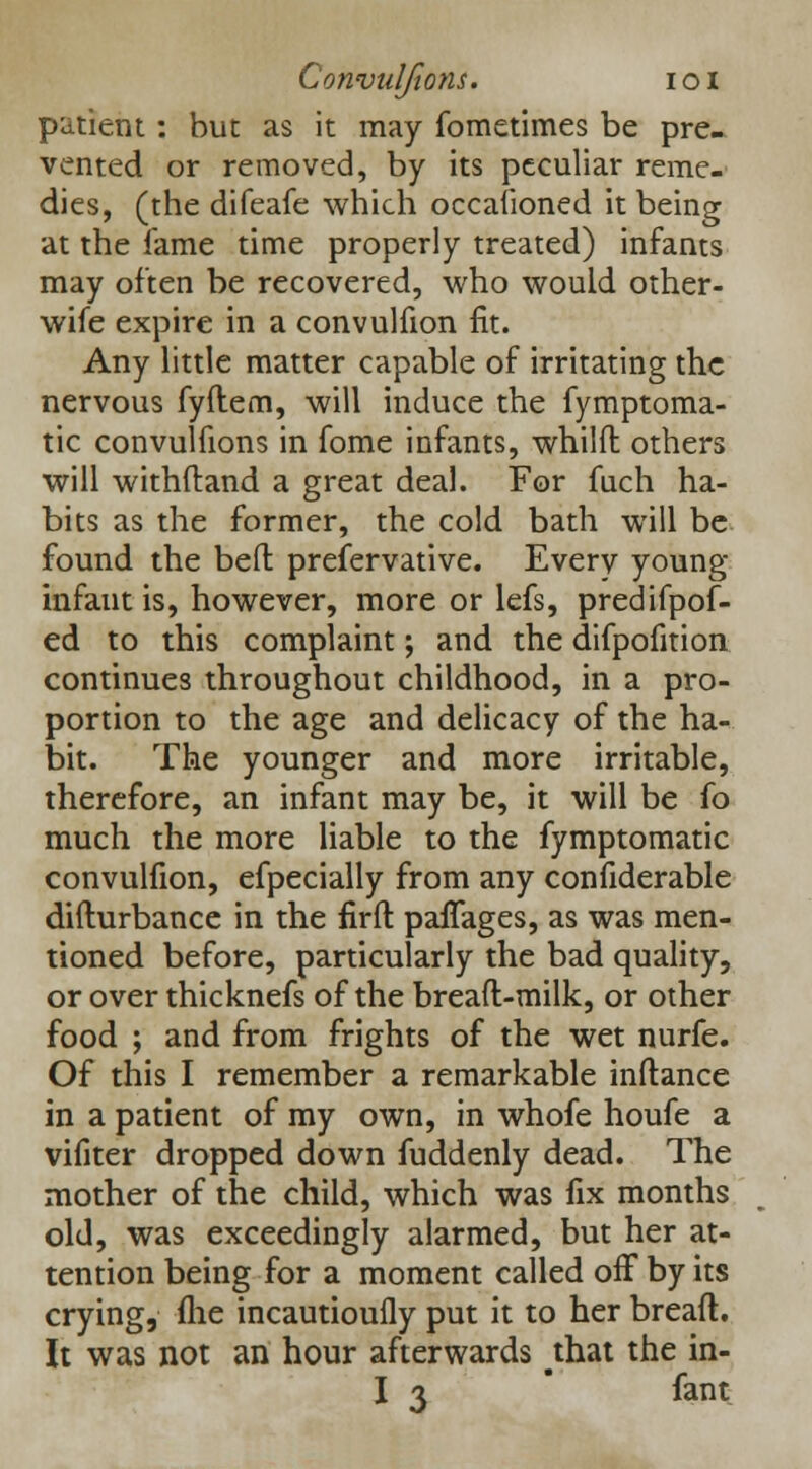 patient: but as it may fometimes be pre- vented or removed, by its peculiar reme- dies, (the difeafe which occasioned it being at the fame time properly treated) infants may often be recovered, who would other- wife expire in a convulfion fit. Any little matter capable of irritating the nervous fyftem, will induce the fymptoma- tic convulfions in fome infants, whilft others will withftand a great deal. For fiich ha- bits as the former, the cold bath will be found the bed prefervative. Every young- infant is, however, more or lefs, predifpof- ed to this complaint; and the difpofition continues throughout childhood, in a pro- portion to the age and delicacy of the ha- bit. The younger and more irritable, therefore, an infant may be, it will be fo much the more liable to the fymptomatic convulfion, efpecially from any confiderable difturbance in the firft pafTages, as was men- tioned before, particularly the bad quality, or over thicknefs of the breaft-milk, or other food ; and from frights of the wet nurfe. Of this I remember a remarkable inftance in a patient of my own, in whofe houfe a vifiter dropped down fuddenly dead. The mother of the child, which was fix months old, was exceedingly alarmed, but her at- tention being for a moment called off by its crying, (lie incautioufly put it to her bread. It was not an hour afterwards that the in- I 3 fant