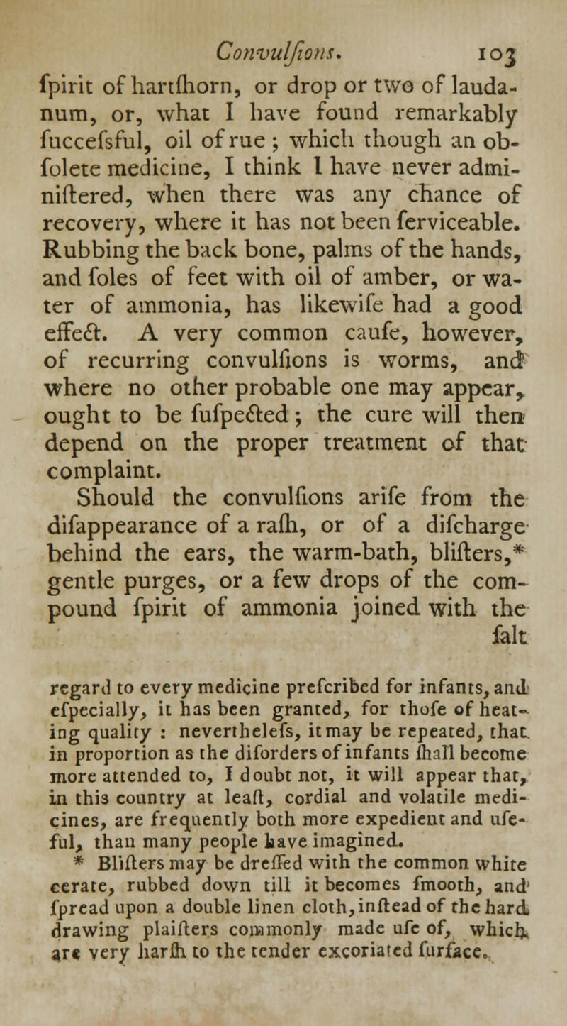 fpirit of hanfhorn, or drop or two of lauda- num, or, what I have found remarkably fuccefsful, oil of rue ; which though an ob- folete medicine, I think I have never admi- niftered, when there was any chance of recovery, where it has not been ferviceable. Rubbing the back bone, palms of the hands, and foles of feet with oil of amber, or wa- ter of ammonia, has likewife had a good effect. A very common caufe, however, of recurring convulfions is worms, and where no other probable one may appear, ought to be fufpected; the cure will then; depend on the proper treatment of that complaint. Should the convulfions arife from the difappearance of a ram, or of a difcharge behind the ears, the warm-bath, blifters,* gentle purges, or a few drops of the com- pound fpirit of ammonia joined with the felt regard to every medicine prefcribed for infants, and. efpecially, it has been granted, for thofe of heat- ing quality : nevertheless, it may be repeated, that, in proportion as the diforders of infants (hall become more attended to, I doubt not, it will appear that, in thi3 country at lead, cordial and volatile medi- cines, are frequently both more expedient and ufe- ful, than many people have imagined. * Blifters may be dreffed with the common white cerate, rubbed down till it becomes fmooth, and' fpread upon a double linen cloth,inflead of the hard- drawing plaifters commonly made ufe of, which, *r« very harih to the tender excoriated furface.