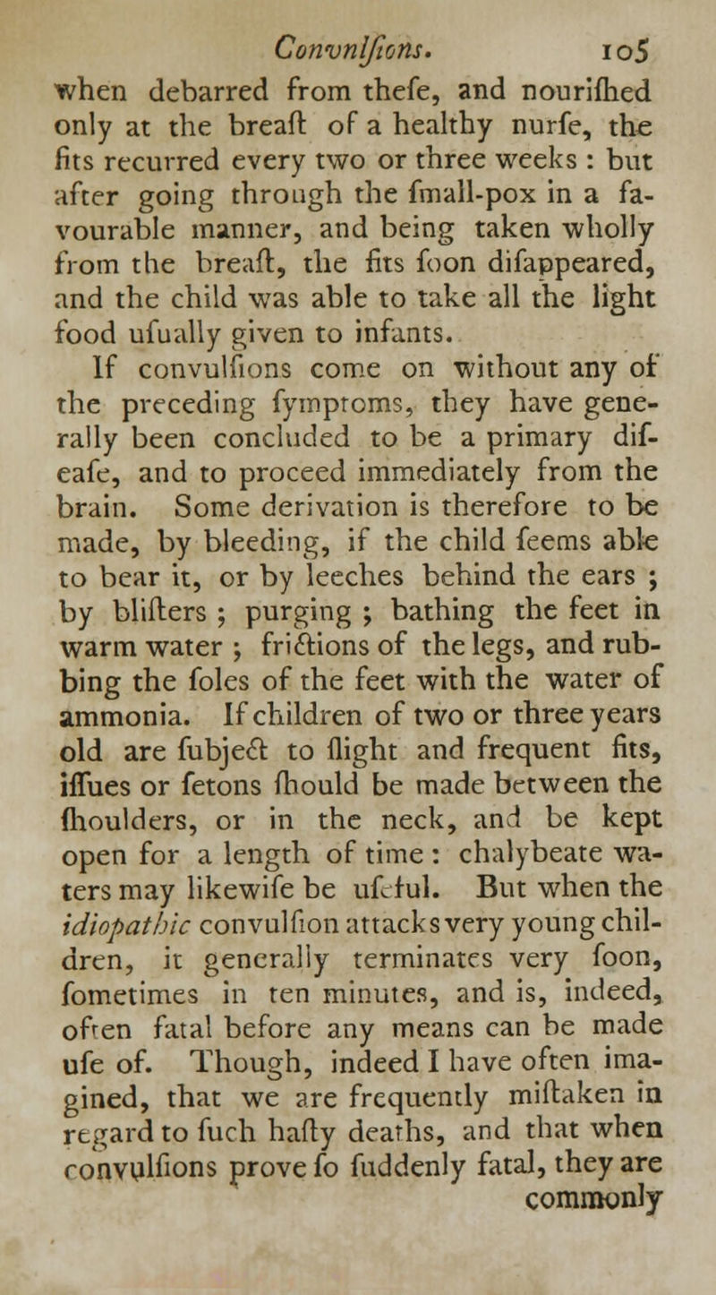when debarred from thefe, and nourifhed only at the breaft of a healthy nurfe, the fits recurred every two or three weeks : but after going through the fmall-pox in a fa- vourable manner, and being taken wholly from the breaft, the fits foon difappeared, and the child was able to take all the light food ufually given to infants. If convulsions come on without any of the preceding fymproms, they have gene- rally been concluded to be a primary dif- eafe, and to proceed immediately from the brain. Some derivation is therefore to be made, by bleeding, if the child feems able to bear it, or by leeches behind the ears ; by bliflers ; purging ; bathing the feet in warm water ; frictions of the legs, and rub- bing the foles of the feet with the water of ammonia. If children of two or three years old are fubject to flight and frequent fits, iflues or fetons fhould be made between the (houlders, or in the neck, and be kept open for a length of time : chalybeate wa- ters may likewife be uftiul. But when the idiopathic convulfion attacks very young chil- dren, it generally terminates very foon, fometimes in ten minutes, and is, indeed, often fatal before any means can be made ufe of. Though, indeed I have often ima- gined, that we are frequently miflaken in regard to fuch hafty deaths, and that when ronvulfions prove fo fuddenly fatal, they are commonly
