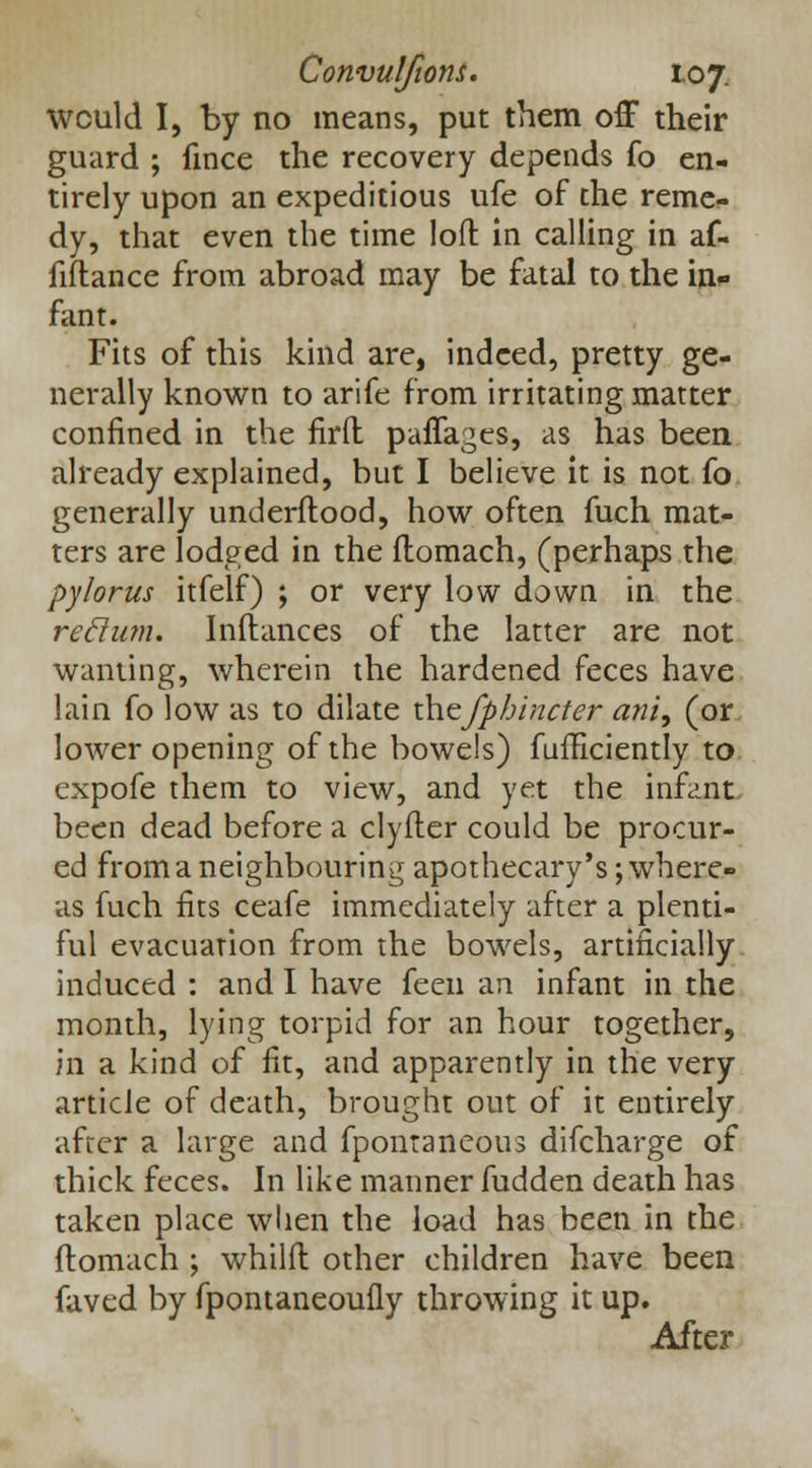 wculd I, by no means, put them off their guard ; fince the recovery depends fo en- tirely upon an expeditious ufe of the reme- dy, that even the time loft in calling in af- iiflance from abroad may be fatal to the in* fant. Fits of this kind are, indeed, pretty ge- nerally known to arife from irritating matter confined in the firft paffages, as has been already explained, but I believe it is not fo generally underftood, how often fuch mat- ters are lodged in the ftomach, (perhaps the pylorus itfelf) ; or very low down in the rettum. Inftances of the latter are not wanting, wherein the hardened feces have lain fo low as to dilate \S\<zfphincter ani, (or lower opening of the bowels) fuifkiently to expofe them to view, and yet the infant been dead before a clyfter could be procur- ed from a neighbouring apothecary's; where- as fuch fits ceafe immediately after a plenti- ful evacuation from the bowels, artificially induced : and I have feen an infant in the month, lying torpid for an hour together, in a kind of fit, and apparently in the very article of death, brought out of it entirely after a large and fpontaneous difcharge of thick feces. In like manner fudden death has taken place when the load has been in the ftomach ; whilft other children have been faved by fpontaneoufly throwing it up. After