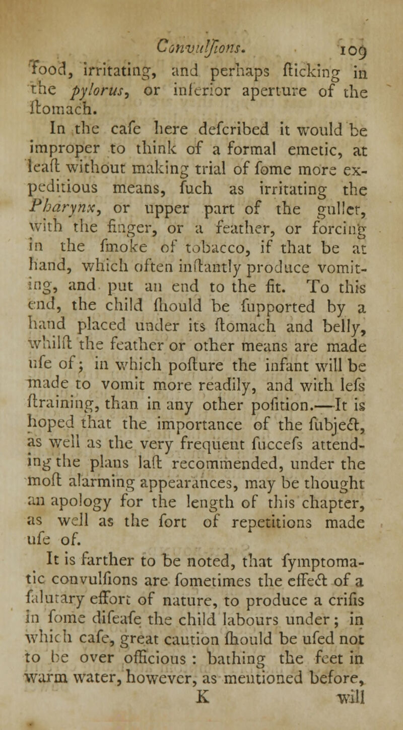 food, irritating, and perhaps flicking in the pylorus, or inferior aperture of the Jtomach. In the cafe here defcribed it would be improper to think of a formal emetic, at lead without making trial of fome more ex- peditious means, fuch as irritating the Pharynx, or upper part of the gullet, with the finger, or a feather, or forcing In the fmoke of tobacco, if that be at hand, which often inftantly produce vomit- ing, and put an end to the fit. To this end, the child fhould be fupported by a hand placed under its flomach and belly, whilil the feather or other means are made ufe of; in which pofture the infant will be made to vomit more readily, and with lefs flraining, than in any other pofition.—It is hoped that the importance of the fiibjeft, as well as the very frequent fuccefs attend- ing the plans lad recommended, under the mod alarming appearances, may be thought an apology for the length of this chapter, as well as the fort of repetitions made ufe of. It is farther to be noted, that fymptoma- tic convulfions are fometimes the effecl: of a falurary effort of nature, to produce a crifis in fome difeafe the child labours under; in which cafe, great caution fhould be ufed not to be over officious : bathing the feet in warm water, however, as mentioned before, K will