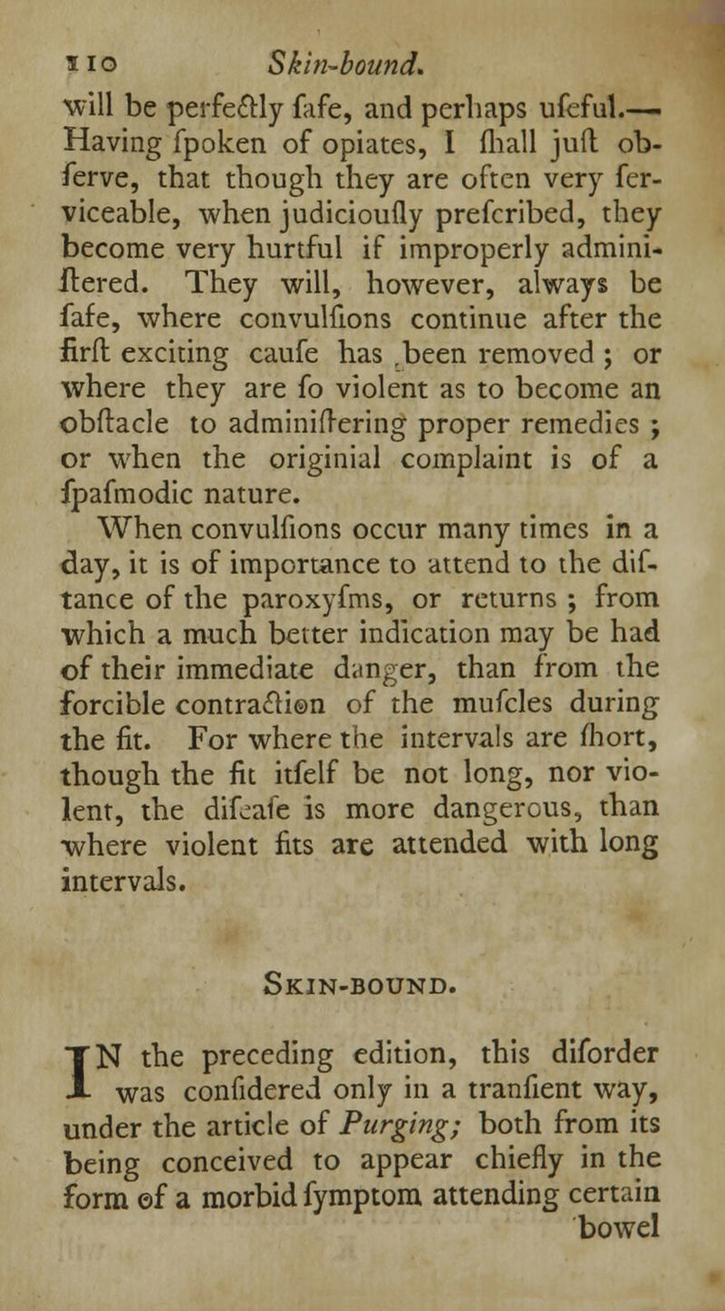 will be perfectly (life, and perhaps ufeful.— Having fpoken of opiates, I (hall juft ob- ferve, that though they are often very fer- viceable, when judicioufly prefcribed, they become very hurtful if improperly admini- ilered. They will, however, always be fafe, where convulfions continue after the firft exciting caufe has .been removed ; or where they are fo violent as to become an obftacle to adminifrering proper remedies ; or when the originial complaint is of a fpafmodic nature. When convulfions occur many times in a day, it is of importance to attend to the dif- tance of the paroxyfms, or returns ; from which a much better indication may be had of their immediate danger, than from the forcible contra£H©n of the mufcles during the fit. For where the intervals are mort, though the fit itfelf be not long, nor vio- lent, the difeafc is more dangerous, than where violent fits are attended with long intervals. Skin-bound. IN the preceding edition, this diforder was confidered only in a tranfient way, under the article of Purging; both from its being conceived to appear chiefly in the form ©f a morbid fymptom attending certain bowel