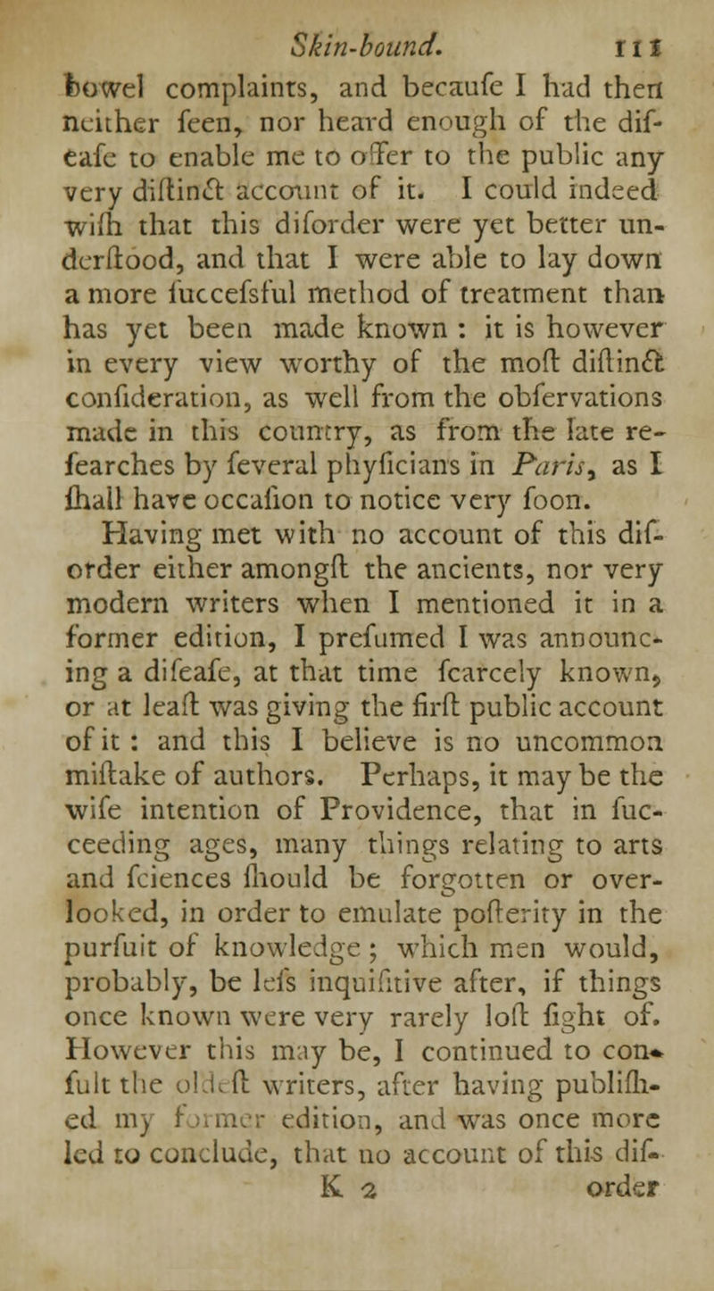 bowel complaints, and becaufe I had then neither feen, nor heard enough of the dif- eafe to enable me to offer to the public any very diftinct account of it. I could indeed wifh that this diforder were yet better un- derfiood, and that I were able to lay down a more iuccefsful method of treatment than has yet been made known : it is however in every view worthy of the moil diflintt confideration, as well from the obfervations made in this country, as from the late re- fearches by feveral phyficians in Paris^ as I {hall have occafion to notice very foon. Having met with no account of this dif- order either amongft the ancients, nor very modern writers when I mentioned it in a former edition, I prefumed I was announc- ing a difeafe, at that time fcarcely known5 or at lead was giving the firft public account of it : and this I believe is no uncommon miftake of authors. Perhaps, it may be the wife intention of Providence, that in fuc- ceeding ages, many things relating to arts and fciences mould be forgotten or over- looked, in order to emulate pofterity in the purfuit of knowledge ; which men would, probably, be left inquifitive after, if things once known were very rarely loft fight of. However this may be, I continued to con* fult the ol'deft writers, after having publifli- ed ni) edition, and was once more led to conclude, that no account of this dif-- K Q. order