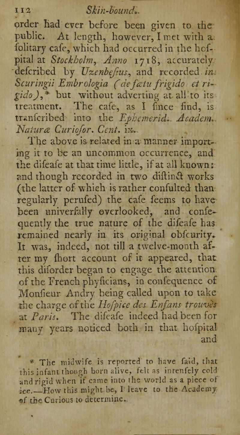 order Had ever before been given to the public. At length, however, I met with a Solitary cafe, which had occurred in the hof- pital at Stockholm, Anno 1718, accurately defcribed by Uzenbe/ius, and recorded. im Scuringii Embrologia (deftetufrigido et ri- gidoj,* but without adverting at all to its treatment. The cafe, as I flnce find, is mmicribed into the Ephemeridi. Academ. Natara Curiofor. Cent. m. The above is related in a manner import- ing it to be an uncommon occurrence, and the difeafe at that time little, if at all known: and though recorded in two diftinct. works (the latter of which is rather confulted than regularly perufed) the cafe feems to have been universally overlooked, and conse- quently the true nature of the difeafe has remained nearly in its original obfeurity. It was, indeed, not till a twelve-month af- ter my ihort account of it appeared, that this diforder began to engage the attention of the French phyficians, in confequence of Monfieur Andry being called upon to take the charge of the Ho/pice des Enfans trowues at Paris. The difeafe indeed had been for many years noticed both in that hofpital and * The midwife is reported to have faid, that this infant though born alive, felt as inrenfely cold and rigid when if came into the world as a piece of ■Ce How this might be, I leave to the Academj. of th-e Carious to determine.