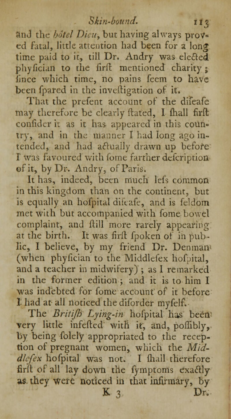 Jin J the hotel Dieu, but having always protf* ed fatal, little attention had been for a long time paid to it, till Dr. Andry was elected phyficiun to the lirft mentioned charity; fince which time, no pains feem to have been fpared in the inveftigation of it. That the prefent account of the difeafe may therefore be clearly ftated, I mail firft confider it as it has appeared in this coun- try, and in tlui manner I had long ago in- tended, and had acluaily drawn up before I was favoured with fome farther defcription ©fit, by Dr. Andry, of Paris. It has, indeed, been much lefs common in this kingdom than on the continent, but is equally an hofpital diftafe, and is feldom met with but accompanied with fome bowel complaint, and ftill more rarely appearing at the birth. It was firft fpoken of in pub- lic, I believe, by my friend Dr. Den man (when phyfician to the Middlefex hofpital, and a teacher in midwifery) ; as I remarked in the former edition; and it is to him I was indebted for fome account of it before I had at all noticed the diforder myfelf. The Britifh Lying-in hofpital has been- very little infefted with it, and, poffibly, by being folely appropriated to the recep- tion of pregnant women, which the Mid- dlefex hofpital was not. I fhail therefore lirft of all lay down the fymptoms exactly as they were noticed in that infirmary, by K 3 Dr.
