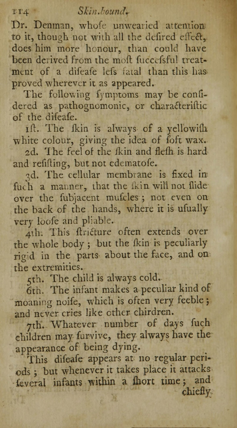Dr. Denman, whofe unwearied attention to it, though not with all the defired elTeft, does him more honour, than could have been derived from the mod fuccefsful treat- ment of a difeafe lefs fatal than this has proved wherever it as appeared. The following fymptoms may be confi- dered as pathognomonic, or characleriftic of the difeafe. ifl. The fkin is always of a yellowifli white colour, giving the idea of foft wax. 2d. rIhe feel of the fkin and flefh is hard and refilling, but not edematofe. 3d. The cellular membrane is fixed in fuch a manner, that the ikin will not Hide over the fubjacent mufcles ; not even on the back of the hands, where it is ufually very loofe and pliab'e. 4th. This fh-iclure often extends over the whole body ; but the fkin i-s peculiarly rigid in the parts about the face, and on the extremities. 5th. The child is always cold. 6th. The infant makes a peculiar kind of moaning noife, which is often very feeble j and never cries like other chirdren. 7th. Whatever number of days fuch children may furvive, they always have the appearance of being dying. This difeafe appears at no regular peri- ods j but whenever it takes place it attacks feveral infants within a fhort time; and chiefly