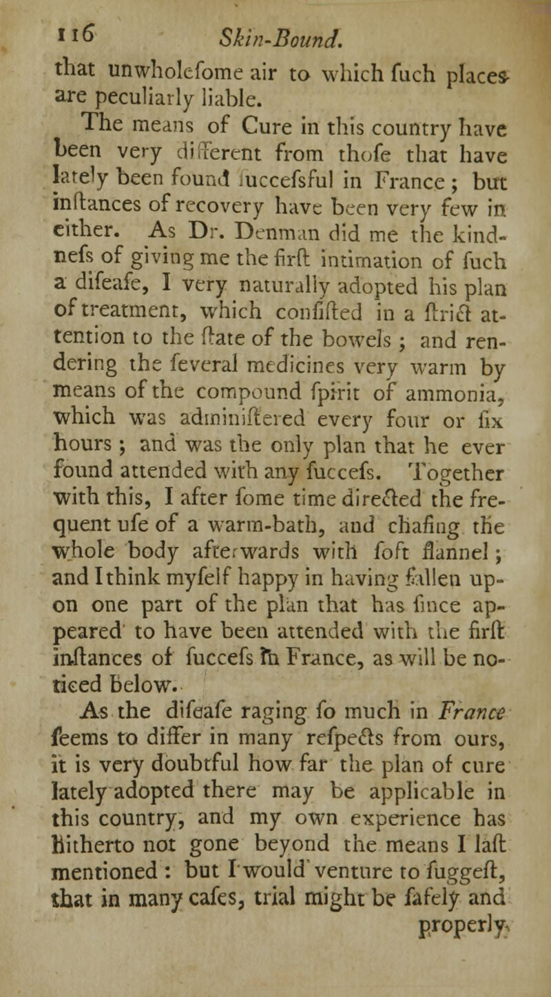 that unwholefome air to which fuch places- are peculiarly liable. The means of Cure in this country have been very different from thofe that have lately been found mccefsful in France ; but inftances of recovery have been very few in either. As Dr. Denman did me the kind- nefs of giving me the firft intimation of fuch a difeafe, I very naturally adopted his plan of treatment, which confifted in a Uriel at- tention to the Hate of the bowels ; and ren- dering the feveral medicines very warm by means of the compound fpirit of ammonia, which was adminiftered every four or fix hours ; and was the only plan that he ever found attended with any fuccefs. Together with this, I after fome time directed the fre- quent ufe of a warm-bath, and chafing the whole body afterwards with foft flannel; and I think myfelf happy in having fallen up- on one part of the plan that has fmce ap- peared to have been attended with the nrffc inftances of fuccefs m France, as will be no- ticed below. As the difeafe raging (o much in France feems to differ in many refpecls from ours, it is very doubtful how far the plan of cure lately adopted there may be applicable in this country, and my own experience has Hitherto not gone beyond the means I lafl mentioned : but I'would'venture to fuggeft, that in many cafes, trial might be fafely and properly^