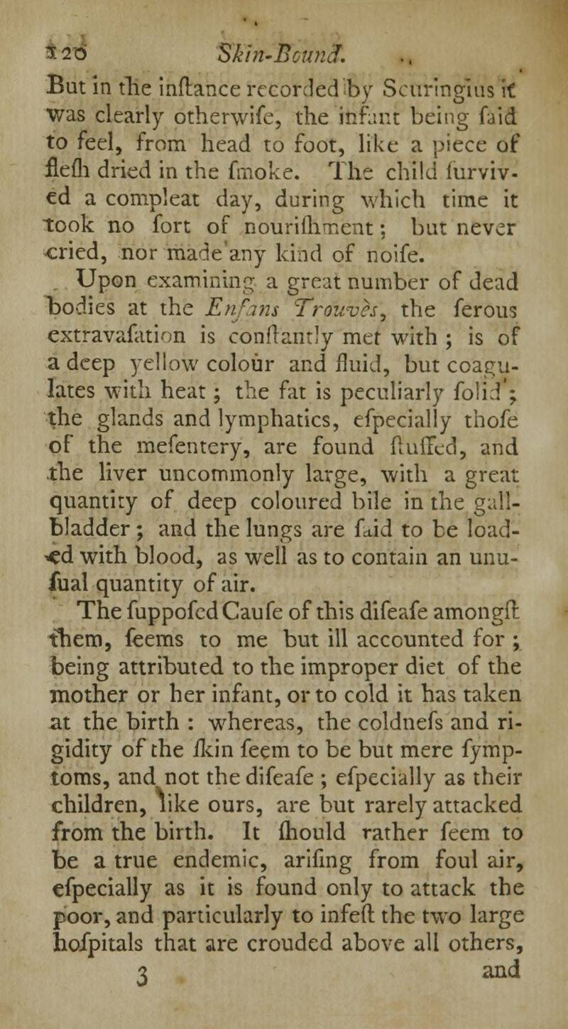 But in fhe inftance recorded by Scuringius \t was clearly otherwise, the infant being faid to feel, from head to foot, like a piece of flefh dried in the fmoke. The child furviv- ed a compleat day, during which time it took no fort of nourishment: but never cried, nor made'any kind of noife. Upon examining a great number of dead bodies at the Enfans Trouves, the ferous extravafation is conftantly met with ; is of a deep yellow colour and fluid, but coagu- lates with heat; the fat is peculiarly folid'; the glands and lymphatics, efpecially thofe of the mefentery, are found fluffed, and the liver uncommonly large, with a great quantity of deep coloured bile in the gall- bladder ; and the lungs are fetid to be load- ed with blood, as well as to contain an unu- fual quantity of air. The fuppofed Caufe of this difeafe amongft them, feems to me but ill accounted for ; being attributed to the improper diet of the mother or her infant, or to cold it has taken at the birth : whereas, the coldnefs and ri- gidity of the lkin feem to be but mere fymp- toms, and not the difeafe ; efpecially as their children, like ours, are but rarely attacked from the birth. It mould rather feem to be a true endemic, arifing from foul air, efpecially as it is found only to attack the poor, and particularly to infeft the two large hoipitals that are crouded above all others, 3 and