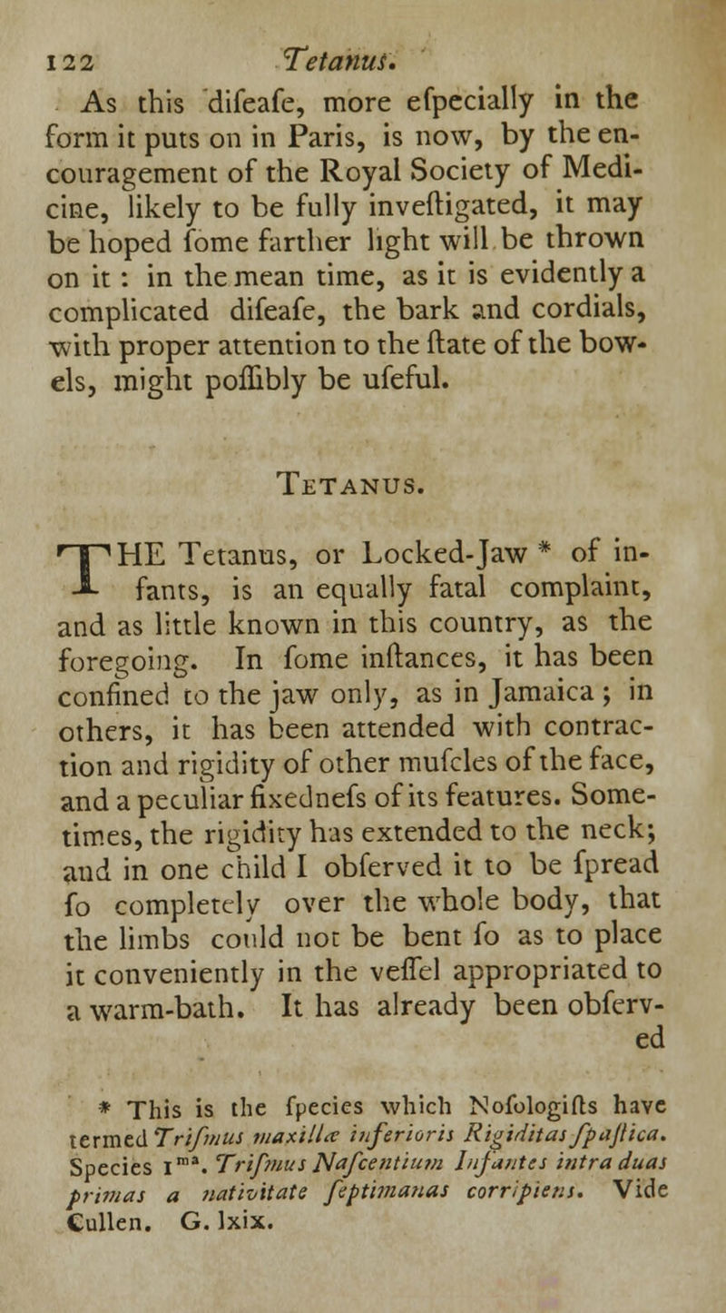 As this difeafe, more efpccially in the form it puts on in Paris, is now, by the en- couragement of the Royal Society of Medi- cine, likely to be fully inveftigated, it may be hoped fome farther light will be thrown on it: in the mean time, as it is evidently a complicated difeafe, the bark and cordials, •with proper attention to the ftate of the bow- els, might pofhbly be ufeful. Tetanus. THE Tetanus, or Locked-Jaw * of in- fants, is an equally fatal complaint, and as little known in this country, as the foregoing. In fome inftances, it has been confined to the jaw only, as in Jamaica ; in others, it has been attended with contrac- tion and rigidity of other mufcles of the face, and a peculiar fixednefs of its features. Some- times, the rigidity has extended to the neck; and in one child I obferved it to be fpread fo completely over the whole body, that the limbs could not be bent fo as to place it conveniently in the vefTel appropriated to a warm-bath. It has already been obferv- ed * This is the fpecies which Nofologifts have termed Trifmus maxilla iuferioris Rigiditas fpajlica. Species Ima. Trifmus Nafcentium Infantes intra duas prima* a nativitate feptimatias corrlpiens. Vide Cullen. G. Ixix.