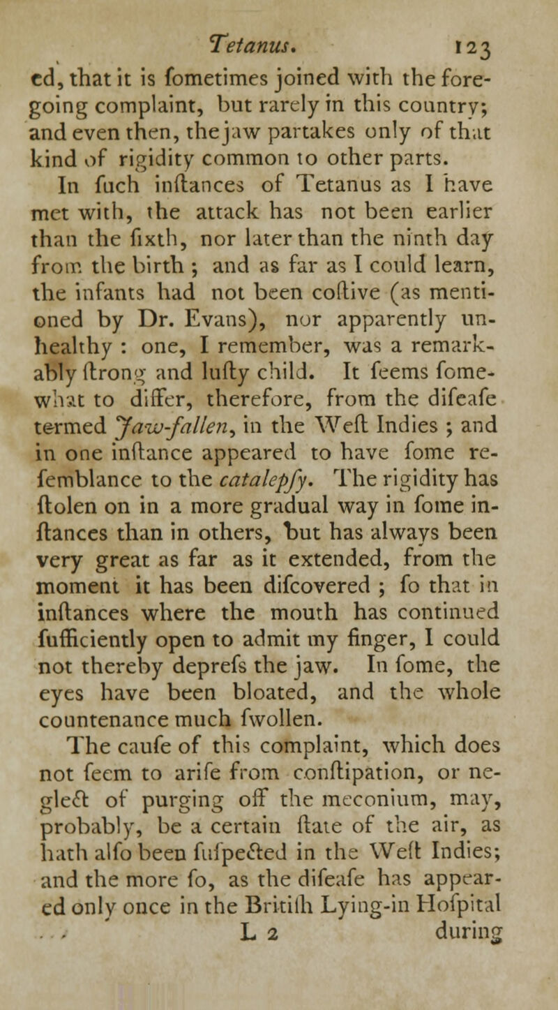 ed, that it is fometimes joined with the fore- going complaint, but rarely in this country; and even then, the jaw partakes only of that kind of rigidity common to other parts. In fuch inftances of Tetanus as I have met with, the attack has not been earlier than the fixth, nor later than the ninth day from the birth ; and as far as I could learn, the infants had not been coftive (as menti- oned by Dr. Evans), nor apparently un- healthy : one, I remember, was a remark- ably ftrong- and lufty child. It feems fome- whxt to differ, therefore, from the difeafe termed Jaw-fallen, in the Weil Indies ; and in one inftance appeared to have fome re- femblance to the catalepfy. The rigidity has ftolen on in a more gradual way in fome in- ftances than in others, but has always been very great as far as it extended, from the moment it has been difcovered ; fo that in inftances where the mouth has continued fufficiently open to admit my finger, I could not thereby deprefs the jaw. In fome, the eyes have been bloated, and the whole countenance much fwollen. The caufe of this complaint, which does not feem to arife from conftipation, or ne- glect of purging off the meconium, may, probably, be a certain ftate of the air, as hath alfo been fufpected in the Weft Indies; and the more fo, as the difeafe has appear- ed only once in the Britiih Lying-in Hofpital L 2 during