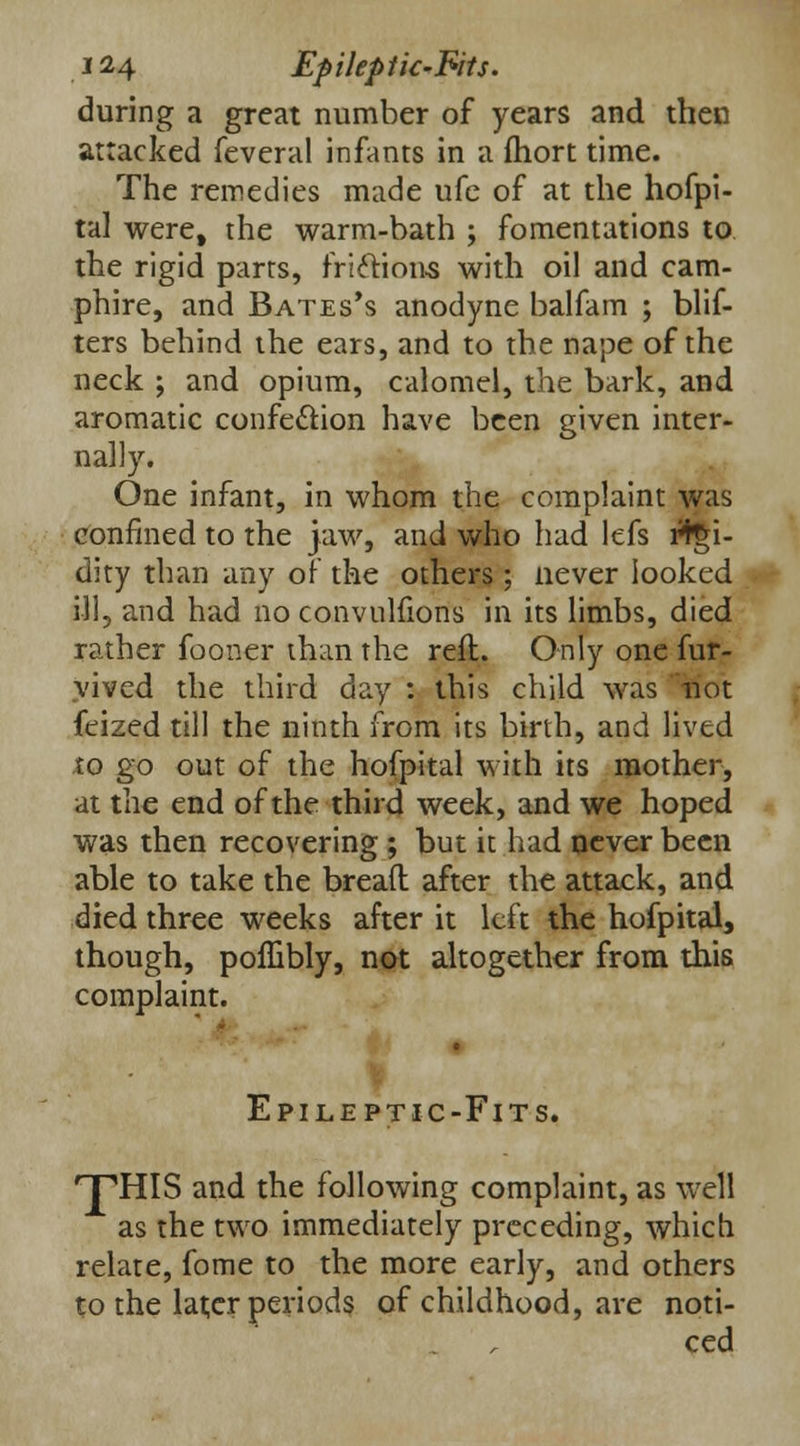 during a great number of years and then attacked feveral infants in a fhort time. The remedies made ufe of at the hofpi- tal were, the warm-bath ; fomentations to the rigid parts, frictions with oil and cam- phire, and Bates's anodyne balfam ; blif- ters behind the ears, and to the nape of the neck ; and opium, calomel, the bark, and aromatic confection have been given inter- nally. One infant, in whom the complaint was confined to the jaw, and who had lefs rtgi- dity than any of the others; never looked ill, and had no convulfions in its limbs, died rather fooner than the reft. Only one fur- vived the third day : this child was not feized till the ninth from its birth, and lived to go out oi the hofpital with its mother, at the end of the third week, and we hoped was then recovering ; but it had never been able to take the bread after the attack, and died three weeks after it left the hofpital, though, poffibly, not altogether from this complaint. Epileptic-Fits. HTHIS and the following complaint, as well as the two immediately preceding, which relate, fome to the more early, and others to the later periods of childhood, are noti- ced