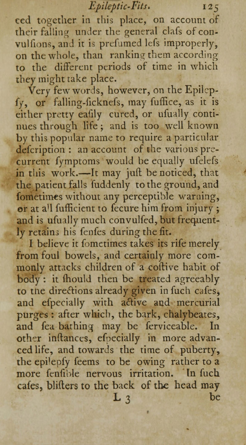 ced together in this place, on account of their falling under the general clafs of con- vulfions, and it is prefumed lefs improperly, on the whole, than ranking them according to the different periods of time in which they might take place. Very few words, however, on the Epilcp- ff, or falling-ficknefs, may fuffice, as it is either pretty eafily cured, or ufually conti- nues through life ; and is too well known by this popular name to require a particular defcription : an account of the various pre- current fymptoms would be equally ufelefs in this work.—It may juft be noticed, that the patient falls fuddenly to the ground, and fometimes without any perceptible warning, or at a'l fufficient to fecure him from injury ; and is ufually much convulfed, but frequent- ly retains his fenfes during the fit. I believe it fomctimes takes its rife merely from foul bowels, and certainly more com- monlv attacks children of a coftive habit of body : it fhould then be treated agreeably to tlie directions already given in fuch cafes* and efpecially with active and mercurial purges : after which, the bark, chalybeates, and fea bathing may be ferviceable. In oth~r inftanccs, efpecially in more advan- ced life, and towards the time of puberty, the epi'epfy feems to be owing rather to a more fenfiole nervous irritation. In fuch cafes, blifters to the back of the head may L3 be