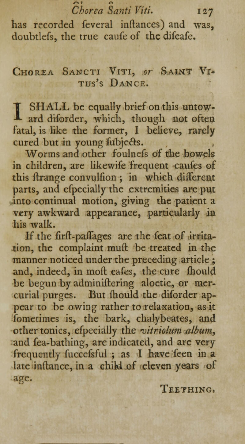 has recorded feveral inflances) and was, doubtlefs, the true caufe of the difeafe. Chorea Sancti Viti, or Saint Vi- tus's Dance. I SHALL be equally brief on this untow- ard diforder, which, though not often fatal, is like the former, I believe, rarely cured but in young fubje&s. Worms and other foulnefs of the bowels in children, are likewife frequent caufes of this ftrange convulfion ; in which different parts, and efpecially the extremities are put into continual motion, giving the patient a very awkward appearance, particularly in his walk. If the firft-paflages are the feat of irrita- tion, the complaint muft be treated in the manner noticed under the preceding article ; and, indeed, in mod cafes, the cure mould be begun by administering aloetic, or mer- curial purges. But mould the diforder ap- pear to be owing rather to relaxation, as it fometimes is, the bark, chalybeates, and other tonics, efpecially the vitriolum album, and fea-bathing, are indicated, and are very frequently fuccefsful ; as I have feen in a late inflance, in a chiki of eleven years of age. Teething.