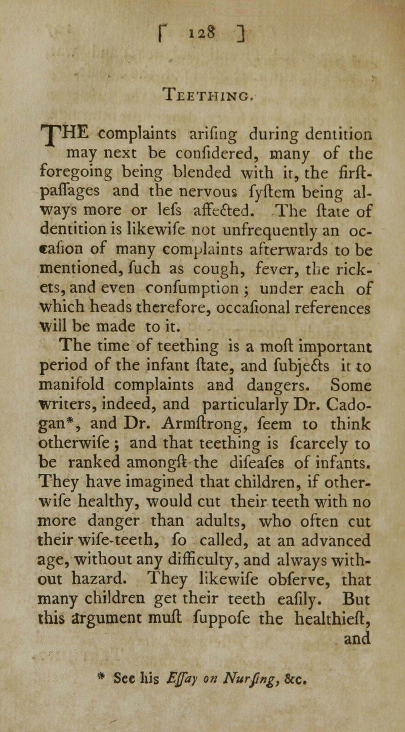 r 8 ] Teething. 'T'HE complaints arifing during dentition may next be confidered, many of the foregoing being blended with it, the firfl- paflages and the nervous fyftem being al- ways more or lefs affe&ed. The flate of dentition is likewife not unfrequently an oc- eafion of many complaints afterwards to be mentioned, fuch as cough, fever, the rick- ets, and even confumption ; under each of which heads therefore, occafional references will be made to it. The time of teething is a mod important period of the infant flate, and fubje&s it to manifold complaints and dangers. Some writers, indeed, and particularly Dr. Cado- gan*, and Dr. Armftrong, feem to think otherwife ; and that teething is fcarcely to be ranked amongft the difeafes of infants. They have imagined that children, if other- wife healthy, would cut their teeth with no more danger than adults, who often cut their wife-teeth, fo called, at an advanced age, without any difficulty, and always with- out hazard. They likewife obferve, that many children get their teeth eafily. But this argument mull fuppofe the healthieft, and * Sec his Ejfay on Nurfng, &c.