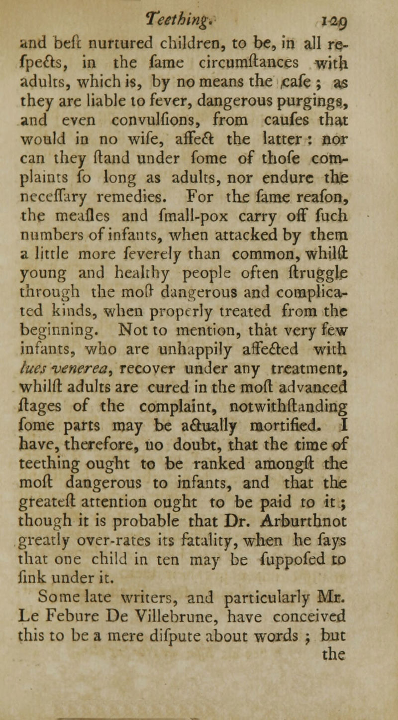 and befc nurtured children, to be, in all re- fpe&s, in the fame circumftances with adults, which is, by no means the £afe ; as they are liable to fever, dangerous purgings, and even convulfions, from caufes that would in no wife, affect the latter : nor can they ftand under fome of thofe com- plaints fo long as adults, nor endure the neceffary remedies. For the fame reafon, the meafles and fmall-pox carry off fuch numbers of infants, when attacked by them a little more feverely than common, whilft young and healthy people often flruggle through the moll dangerous and complica- ted kinds, when properly treated from the beginning. Not to mention, that very few infants, who are unhappily aiFe&ed with lues venerea^ recover under any treatment, whilft adults are cured in the mod advanced ftages of the complaint, notwithflanding fome parts may be actually mortified. I have, therefore, no doubt, that the time of teething ought to be ranked amongft the mod dangerous to infants, and that the greateft attention ought to be paid to it; though it is probable that Dr. Arburthnot greatly over-rates its fatality, when he fays that one child in ten may be fuppofed to fink under it. Some late writers, and particularly Mr. Le Febure De Villebrune, have conceived this to be a mere difpute about words ; but the