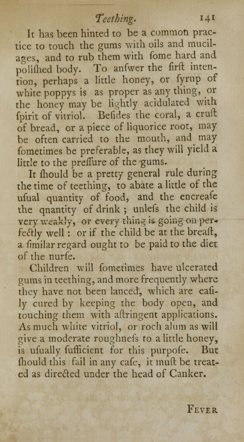 It has been hinted to be a common prac- tice to touch the gums with oils and mucil- ages, and to rub them with fome hard and polifhed body. To anfwer the nrfl inten- tion, perhaps a little honey, or fyrup of white poppys is as proper as any thing, or the honey may be lightly acidulated with fpirit of vitriol. Befides the coral, a cruft of bread, or a piece of liquorice root, may be often carried to the mouth, and_ may fometimes be preferable, as they will yield a little to the prefTure of the -gums. It fliould be a pretty general rule during the time of teething, to abate a little of the ufual quantity of food, and the encreafe the qnantity of drink ; unlefs the child is very weakly, or every tfeifig is going on per- fectly well : or if the child be at the breafi, a fimilar regard ought to be paid to the diet of the nurfe. Children will fometimes have ulcerated gums in teething, and more frequently where they have not been lanced, which are eafi- ly cured by keeping the body open, and touching them with aflringent applications. As much white vitriol, or roch alum as will give a moderate roughnefs to a little honey, is ufually fufficient for this purpofe. But fliould this fail in any cafe, it mud be treat- ed as directed under the head of Canker. Fever