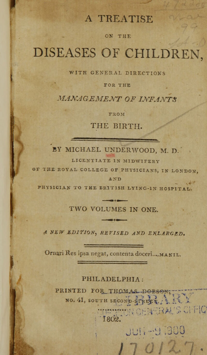 ' A TREATISE DISEASES OF CHILDREN, WITH GENERAL DIRECTIONS FOR THE MANAGEMENT OF INFANTS FHOM THE BIRTH. BY MICHAEL UNDERWOOD, M. D. LICENTIATE IN MIDWIFERY OF THE ROYAL COLLEGE OF PHYSICIANS, IN LONDON, AND PHYSICIAN TO THE ERIT1SH LYING-IN HOSPITAL. TWO VOLUMES IN ONE. A NEW EDITION, HE VISED AND ENLARGED. Oraari Res ipsa negat, contentadoceri....MANiL. PHILADELPHIA PRINTED FOR_THXlM_<^.J»©*fr0tt: /i • - : ■- > i \ ! NO. 41, SOUTH SECONp-STy.E^^.J ';. .' ••t- . .,■■■-, :</.i %Z\ r\Q 1802.'  nan