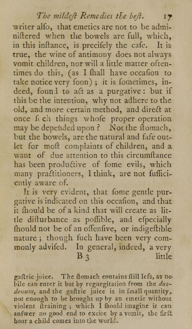 The mi I deft Remedies the heft. if writer alfo, that emetics are not to be admi- niftered when the bowels are full, which, in this inftance, is precifely the cafe. It is true, the wine of antimony does not always vomit children, nor will a little matter often- times do this, (as I mall have occafion to take notice very foon) ; it is fometimes, in- deed, found to act as a purgative: but if this be the intention, why not adhere to the old, and more certain method, and direct at once fi ch things whofe proper operation may be depended upon ? Not the ftomach, but the bowels, are the natural and fafe out- let for moft complaints of children, and a want of due attention to this circumftance has been productive of fome evils, which many practitioners, I think, are not fuffici- ently aware of. It is very evident, that fome gentle pur- gative is indicated on this occafion, and that it mould be of a kind that will create as lit- tle difturbance as poffible, and efpecially fhould not be of an oifenfive, or indigeftible nature ; though fuch have been very com- monly advifed. In general, indeed, a very B 3 little gaflric juice. The (loniach contains ftill lefs, as no bile can enter it but by regurgitation from the duo- deuinn, and the gaflric juice is in fmall quantity, not enough to be brought up by an eineiic without violent (training ; which I Ihoukl imagine it cart anfwer no good end to excite by a vomit, the fir ft hour a child comes into the world..