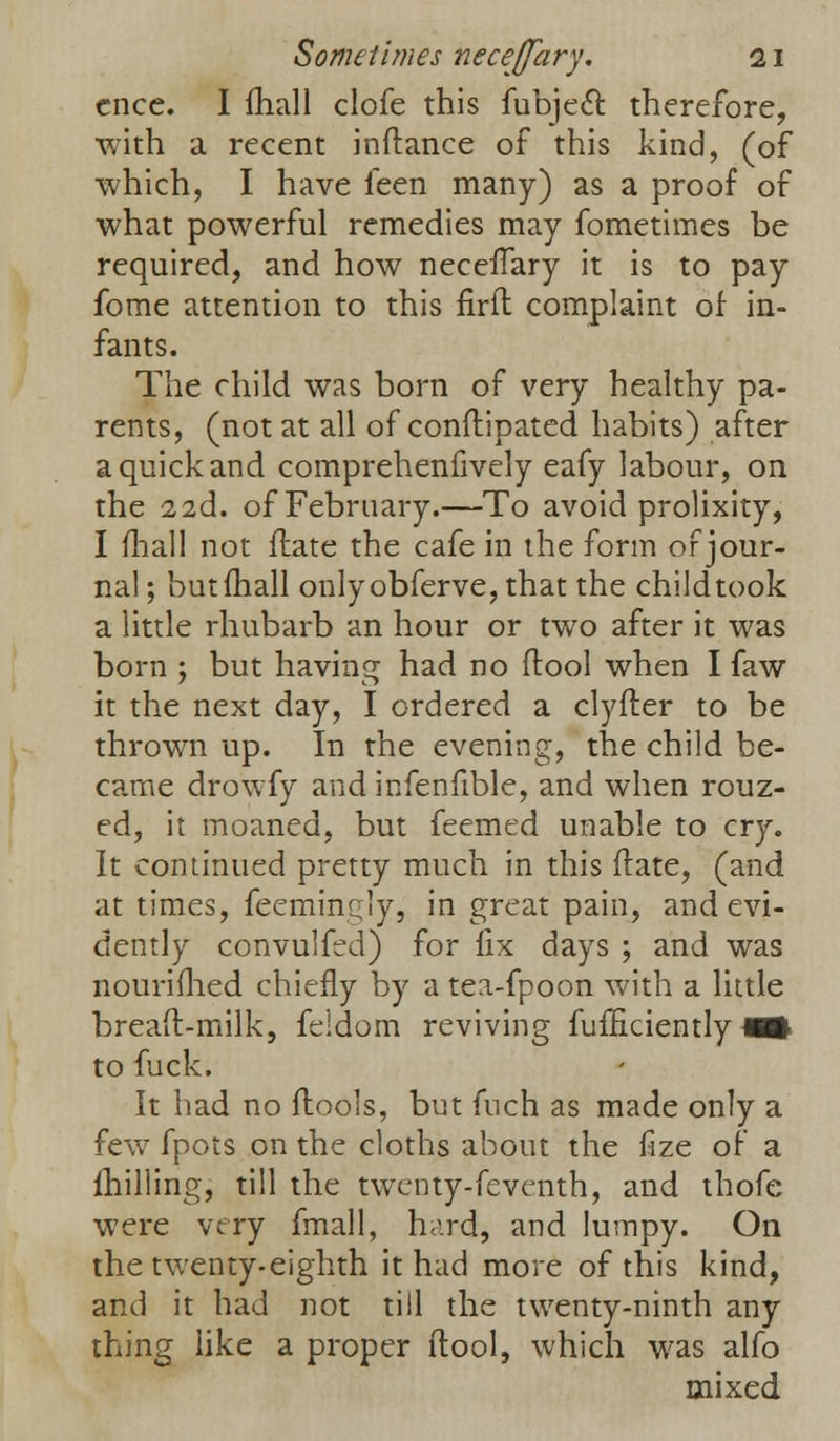 cnce. I ihall clofe this fubjecl: therefore, with a recent inftance of this kind, (of which, I have feen many) as a proof of what powerful remedies may fometimes be required, and how neceffary it is to pay fome attention to this firft complaint of in- fants. The child was born of very healthy pa- rents, (not at all of conftipated habits) after a quick and comprehenfively eafy labour, on the 2 2d. of February.—To avoid prolixity, I ilia.ll not flate the cafe in the form or jour- nal ; butfhall onlyobferve, that the childtook a little rhubarb an hour or two after it was born ; but having had no ftool when I faw it the next day, I ordered a clyfler to be thrown up. In the evening, the child be- ca.me drowfy and infenfible, and when rouz- ed, it moaned, but feemed unable to cry. It continued pretty much in this ftate, (and at times, feemingly, in great pain, and evi- dently convulfed) for fix days ; and was nouriflied chiefly by a tea-fpoon with a little bread-milk, feldom reviving fufficiently ■§ to fuck. It had no flools, but fuch as made only a few fpots on the cloths about the fize of a milling, till the twenty-feventh, and thofe were very fmall, hard, and lumpy. On the twenty-eighth it had more of this kind, and it had not till the twenty-ninth any thing like a proper ftool, which was alfo mixed