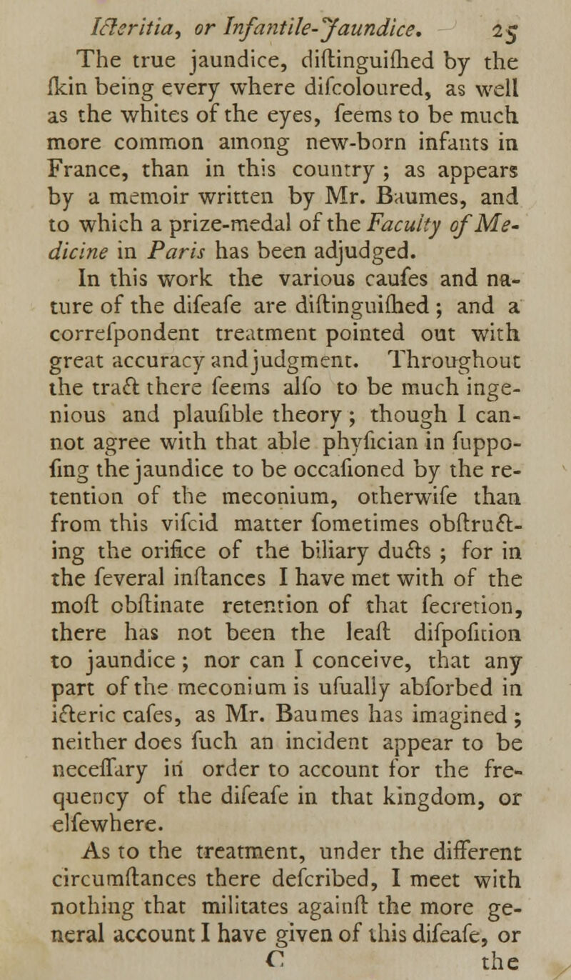 The true jaundice, diftinguifhed by the ikin being every where difcoloured, as well as the whites of the eyes, feemsto be much more common among new-born infants in France, than in this country ; as appears by a memoir written by Mr. Baumes, and to which a prize-medal of the Faculty of Me- diclne in Paris has been adjudged. In this work the various caufes and na- ture of the difeafe are diftinguifhed ; and a correfpondent treatment pointed out with great accuracy and judgment. Throughout the tracl: there feems alfo to be much inge- nious and plaufible theory; though 1 can- not agree with that able phyfician in fuppo- fing the jaundice to be occafioned by the re- tention of the meconium, otherwife than from this vifcid matter fometimes obftrucl:- ing the orifice of the biliary duels ; for in the feveral inftances I have met with of the moft obftinate retention of that fecretion, there has not been the leaft difpofnion to jaundice ; nor can I conceive, that any part of the meconium is ufually abforbed in icteric cafes, as Mr. Baumes has imagined ; neither does fuch an incident appear to be neceffary in order to account for the fre- quency of the difeafe in that kingdom, or elfewhere. As to the treatment, under the different circumftances there defcribed, I meet with nothing that militates againft the more ge- neral account I have given of this difeafe, or C the