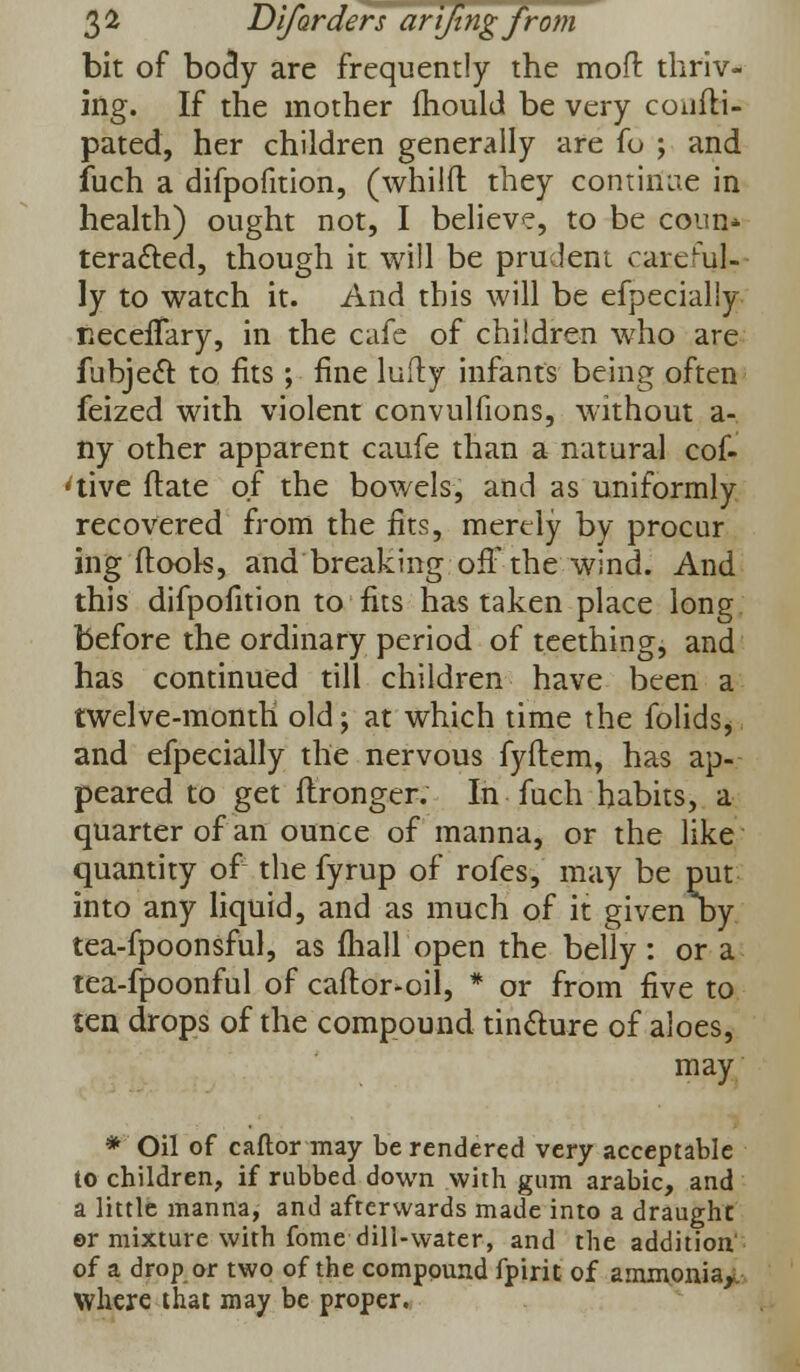 bit of bocly are frequently the mod: thriv- ing. If the mother mould be very coufli- pated, her children generally are fo ; and fuch a difpofition, (whilft they continue in health) ought not, I believe, to be coun* teracted, though it will be prudeni careful? ly to watch it. And this will be efpecialiy KeceiTary, in the cafe of children who are fubjecT: to fits ; fine lufly infants being often feized with violent convulfions, without a- ny other apparent caufe than a natural cof- 'tive ftate of the bowels, and as uniformly recovered from the fits, merely by procar ing flook, and breaking off the wind. And this difpofition to fits has taken place long before the ordinary period of teething, and has continued till children have been a twelve-month old; at which time the folids, and efpecialiy the nervous fyftem, has ap- peared to get flronger. In fuch habits, a quarter of an ounce of manna, or the like quantity of the fyrup of rofes, may be put into any liquid, and as much of it given Dy tea-fpoonsful, as mall open the belly : or a tea-fpoonful of caflor-oil, * or from five to ten drops of the compound tincture of aloes, may * Oil of caftor may be rendered very acceptable to children, if rubbed down with gum arabic, and a little manna, and afterwards made into a draught er mixture with fome dill-water, and the addition of a drop or two of the compound fpirit of ammonia,;, where that may be proper.