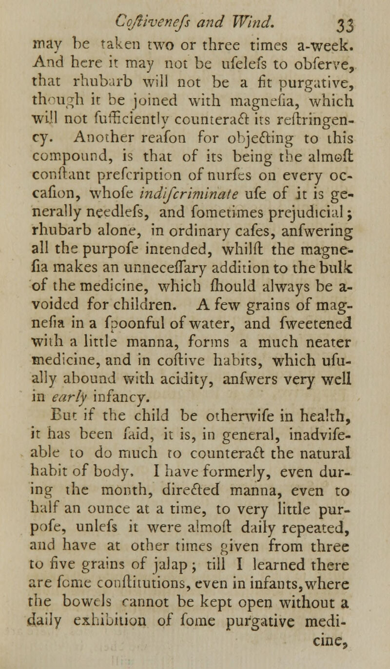 may be taken two or three times a-week. And here it may not be ufelefs to obferve, that rhubarb will not be a fit purgative, though it be joined with magnefia, which will not fufficiently counteract its reflringen- cy. Another reafon for objecting to this compound, is that of its being the aimed con ft ant prefcription of nurfes on every oc- cafion, whofe indlfcriminate ufe of it is ge- nerally needlefs, and fometimes prejudicial; rhubarb alone, in ordinary cafes, anfwering all the purpofe intended, whilft the magne- fia makes an unnecefTary addition to the bulk of the medicine, which fliould always be a- voided for children. A few grains of mag- nefia in a fpoonful of water, and fweetened with a little manna, forms a much neater medicine, and in coftive habits, which ufu- ally abound with acidity, anfwers very well in early infancy. But if the child be otherwife in health, it has been faid, it is, in general, inadvife- able to do much to counteract the natural habit of body. I have formerly, even dur- ing the month, directed manna, even to half an ounce at a time, to very little pur- pofe, unlefs it were almoft daily repeated, and have at other times given from three to five grains of jalap ; till I learned there are feme conftimtions, even in infants,where the bowels cannot be kept open without a daily exhibition of fome purgative medi- cine,