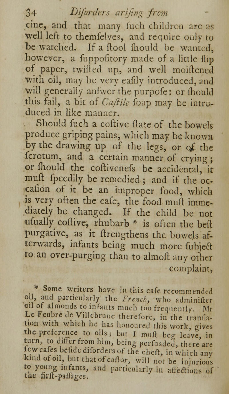 cine, and that many fucli children are as well left to themfelves, and require only to be watched. If a flool mould be wanted, however, a fuppofitory made of a little flip of paper, twitted up, and well moiftened with oil, may be very eafily introduced, and will generally anfwer the purpofe: or mould this fail, a bit of Ca/iile foap may be intro- duced in like manner. Should fuch a coflive ftate of the bowels produce griping pains, which may be known by the drawing up of the legs, or q£ the fcrotum, and a certain manner of crying ; or fliould the coftivenefs be accidental, it muff fpeedily be remedied ; and if rhe oc- cafion of it be an improper food, which is very often the cafe, the food mud imme- diately be changed. If the child be not ufually coflive, rhubarb * is often the bed purgative, as it ftrengthens the bowels af- terwards, infants being much more fubjeft to an over-purging than to almoft any other complaint, _ * Some writers have in this cafe recommended oil, and particularly the French, who adminifter oil of almonds to infants much too frequently. Mr Le Feubre de Villebrune therefore, in the tranda- uon with which he has honoured this work, gives the preference to oils; but I muft beg leave, in turn, to differ from him, bdng perfuade'd, there are fewcafes befide difordersof the cheft, in which any- kind of oil, but thatofcaftor, will not be injurious to young infants, and particularly in affections of the firft-paffages.