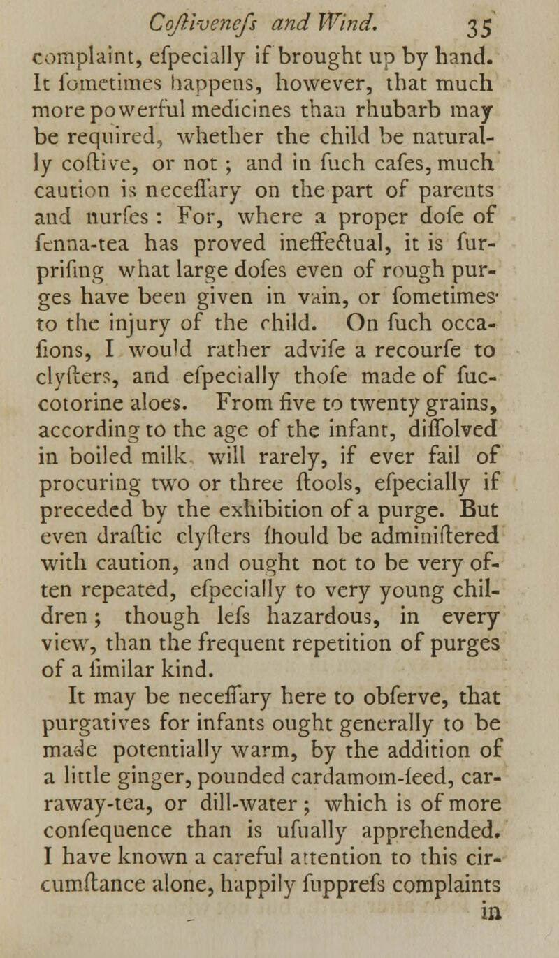 complaint, efpecially if brought up by hand. It fometimes happens, however, that much more powerful medicines than rhubarb may be required, whether the child be natural- ly cofti ve, or not ; and in fuch cafes, much caution is neceifary on the part of parents and nurfes : For, where a proper dofe of fcnna-tea has proved ineffectual, it is fur- prifing what large dofes even of rough pur- ges have been given in vain, or fometimes- to the injury of the child. On fuch occa- fions, I wouM rather advife a recourfe to clyfters, and efpecially thofe made of fuc- cotorine aloes. From five to twenty grains, according to the age of the infant, difTolved in boiled milk will rarely, if ever fail of procuring two or three ftools, efpecially if preceded by the exhibition of a purge. But even draftic clyfters mould be adminiftered with caution, and ought not to be very of- ten repeated, efpecially to very young chil- dren ; though lefs hazardous, in every view, than the frequent repetition of purges of a limilar kind. It may be necefTary here to obferve, that purgatives for infants ought generally to be made potentially warm, by the addition of a little ginger, pounded cardamom-feed, car- raway-tea, or dill-water; which is of more confequence than is ufually apprehended. I have known a careful attention to this cir- cumftance alone, happily fupprefs complaints in