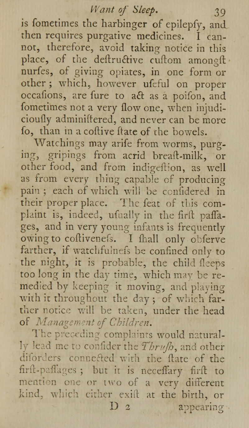 is fometimes the harbinger of epilepfy, and then requires purgative medicines. I can- not, therefore, avoid taking notice in this place, of the deftruftive cuftom amongfl nurfes, of giving opiates, in one form or other ; which, however ufeful on proper occafions, are fure to aft as a poifon, and fometimes not a very flow one, when injudi- cioufly administered, and never can be more fo, than in a coftive ftate of the bowels. Watchings may arife from worms, purg- ing, gripings from acrid breaft-milk, or other food, and from indigeftion, as well as from every thing capable of producing pain ; each of which will be ccnfidered in their proper place. The feat of this com- plaint is, indeed, ufually in the firft para- ges, and in very young infants is frequently owing to coftivenefs. I fliall only obferve farther, if watchfulnefs be confined only to the night, it is probable, the child fieeps too long in the day time, which may be re- medied by keeping it moving, and playing with it throughout the day ; of which far- ther notice will be taken, under the head of Management of Children. The preceding complaints would natural- ly !c;:d me to confider the Thrujh\ ana other diforders connected with the (late of the firft-paffages ; but it is necefTary fird to men le or two of a very different kind, which either exiit at the birth, or D 2 appearing