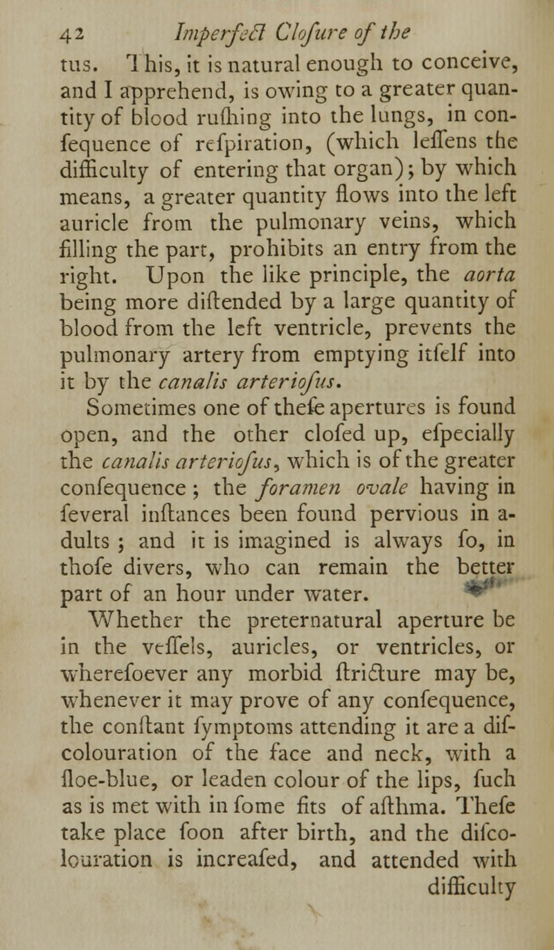 tus. This, it is natural enough to conceive, and I apprehend, is owing to a greater quan- tity of blood rufliing into the lungs, in con- fequence of refpiration, (which leflens the difficulty of entering that organ); by which means, a greater quantity flows into the left auricle from the pulmonary veins, which filling the part, prohibits an entry from the right. Upon the like principle, the aorta being more diftended by a large quantity of blood from the left ventricle, prevents the pulmonary artery from emptying itfelf into it by the canalis arteriofus. Sometimes one of thefe apertures is found open, and the other clofed up, efpecially the canalis arteriofus, which is of the greater confequence ; the foramen ovale having in feveral inftances been found pervious in a- dults ; and it is imagined is always fo, in thofe divers, who can remain the better part of an hour under water. Whether the preternatural aperture be in the vtfTels, auricles, or ventricles, or wherefoever any morbid flricture may be, whenever it may prove of any confequence, the conftant fymptoms attending it are a dif- colouration of the face and neck, with a floe-blue, or leaden colour of the lips, fuch as is met with in fome fits of afthma. Thefe take place foon after birth, and the difco- louration is increafed, and attended with difficulty