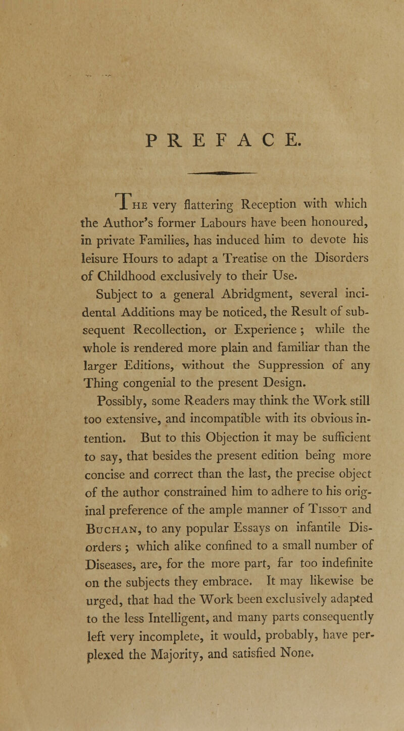 PREFACE. 1 he very flattering Reception with which the Author's former Labours have been honoured, in private Families, has induced him to devote his leisure Hours to adapt a Treatise on the Disorders of Childhood exclusively to their Use. Subject to a general Abridgment, several inci- dental Additions may be noticed, the Result of sub- sequent Recollection, or Experience ; while the whole is rendered more plain and familiar than the larger Editions, without the Suppression of any Thing congenial to the present Design. Possibly, some Readers may think the Work still too extensive, and incompatible with its obvious in- tention. But to this Objection it may be sufficient to say, that besides the present edition being more concise and correct than the last, the precise object of the author constrained him to adhere to his orig- inal preference of the ample manner of Tissot and Buchan, to any popular Essays on infantile Dis- orders ; which alike confined to a small number of Diseases, are, for the more part, far too indefinite on the subjects they embrace, It may likewise be urged, that had the Work been exclusively adapted to the less Intelligent, and many parts consequently left very incomplete, it would, probably, have per- plexed the Majority, and satisfied None.