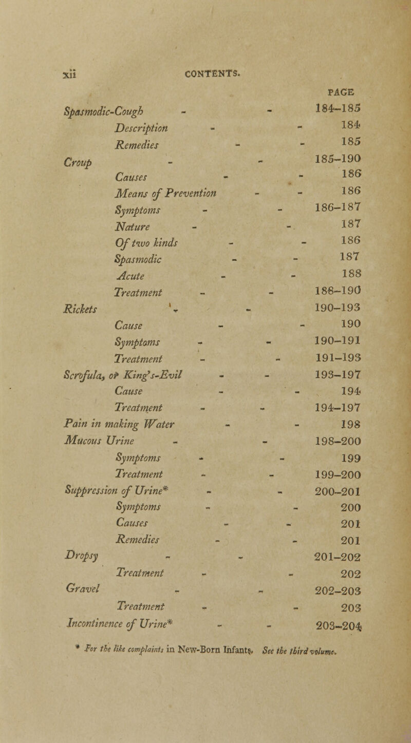 Spasmodic-Cough Description Remedies Croup Causes Means of Prevention Symptoms Nature Of two kinds Spasmodic Acute Treatment Rickets Cause Symptoms Treatment Scrofula, or King's-Evil Cause Treatment Pain in making Water Mucous Urine Symptoms Treatment Suppression of Urine* Symptoms Causes Remedies Dropsy Gravel Treatment Treatment Incontinence of Urine* PAGE 184-185 184? 185 185-190 186 186 186-187 187 186 187 188 188-190 190-193 190 190-191 191-193 193-197 194 194-197 198 198-200 199 199-200 200-201 200 201 201 201-202 202 202-203 203 203-204; * For the like complaints in New-Bom Infant?, See the third volume,