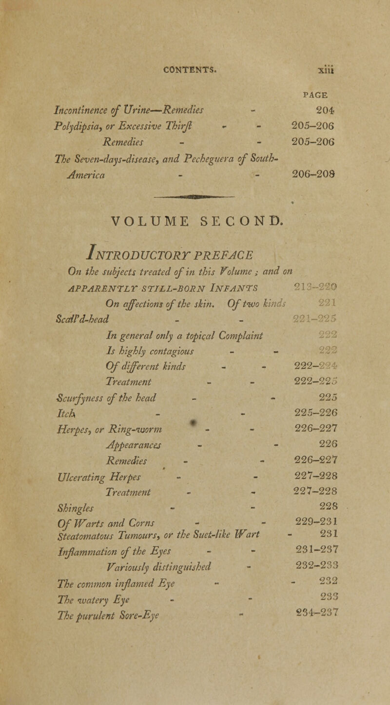 PAGE Incontinence of Urine—Remedies - 204? Polydipsia) or Excessive Thirjl - - 205—206 Remedies - - 205-206 The Seven-days-disease, and Pecheguera of South- America - - 206-208 VOLUME SECOND. Introductory preface On the subjects treated of in this Volume ,• and on APPARENTLY STILL-BORN INFANTS On affections of the skin. Of two kinds ScaU'd-head In general only a topical Complaint Is highly contagious Of different kinds - - 222- Treatment - - 222-225 Scurfyness of the head - - 225 Itch - - 225-226 Herpes, or Ring-imrm - - 226—227 Appearances - - 226 Remedies - - 226-227 Ulcerating Herpes - - 227-228 Treatment - - 227-228 Shingles - - 228 Of Warts and Corns - - 229-231 Steatomatous Tumours, or the Suet-like Wart - 231 Inflammation of the Eyes - - 231-237 Variously distinguished - 232-233 The common inflamed Eye - - 23- The watery Eye - - 233 The purulent Sore-Eye - 234-237
