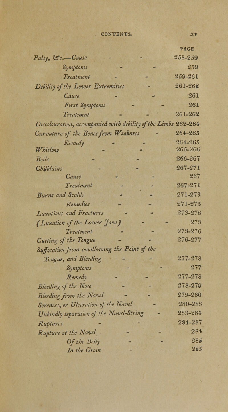 PAGE Palsy, &V.—Cause 258-259 Symptoms 259 Treatment 259-261 Debility of the Lower Extremities 261-262 Cause 261 First Symptoms 261 Treatment 261-262 Discolouration, accompanied with debility of the Limbs 262-264/ Curvature of the Bones from Weakness 264-265 Remedy 264-265 Whitlow 265-266 Boils 266-267 Chilblains 267-271 Cause 267 Treatment 267-271 Burns and Scalds 271-273 Remedies 271-273 Luxations and Fractures 273-276 (Luxation of the Lower Jaw) 273 Treatment 273-276 Cutting of the Tongue 276-277 Suffocation from swallowing the Pomt of the Tongue, and Bleeding 277-278 Symptoms 277 Remedy 277-278 Bleeding of the Nose 278-279 Bleeding from the Navel 279-280 Soreness, or Ulceration of the Navel 280-283 Unkindly separation of the Navel-String 283-284 Ruptures 284-287 Rupture at the Navel 284 Of the Belly 285 In the Groin 285