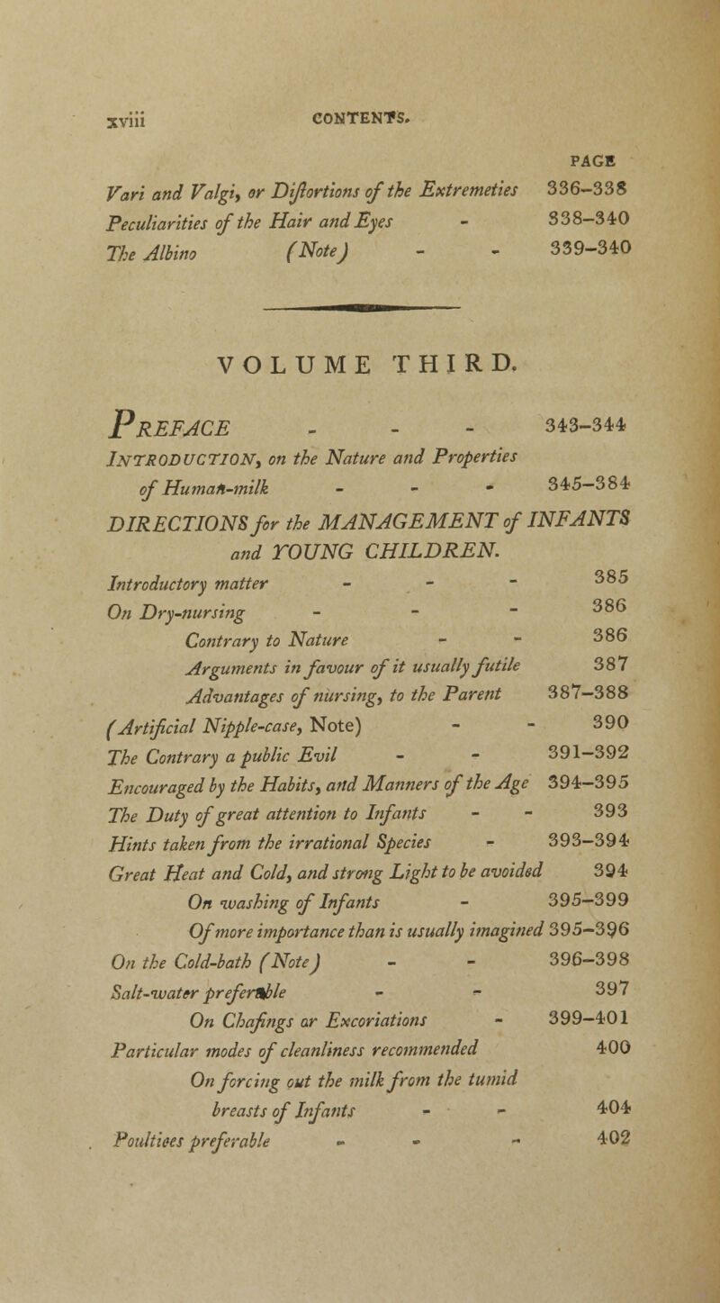 PAGE Var'i and Valgi, or Diflortions of the Extremeties 336-338 Peculiarities of the Hair and Eyes - 338-340 The Albino (Note) - - 339-340 VOLUME THIRD. Preface - - - 343-344 INTRODUCTION, on the Nature and Properties of Human-milk - - - 345-384 DIRECTIONS for the MANAGEMENT of INFANTS and TOUNG CHILDREN. Introductory matter - - - 3°^ On Dry-nursing - - ~ ^°^ Contrary to Nature - - 386 Arguments in favour of it usually futile 387 Advantages of nursing, to the Parent 387-388 (Artificial Nipple-case, Note) - - 390 The Contrary a public Evil - - 391-392 Encouraged by the Habits, and Manners of the Age 394-395 The Duty of great attention to Infants - - 393 Hints taken from the irrational Species - 393-394 Great Heat and Cold, and strong Light to be avoided 394 On-washing of Infants - 395-399 Of more importance than is usually imagined 395-396 On the Cold-bath (Note) - - 396-398 Salt-water preferable - «* 397 On Chafings or Excoriations - 399-401 Particular modes of cleanliness recommended 400 On forcing out the milk from the tumid breasts of Infants - - 4*04 Poultices preferable - - 402