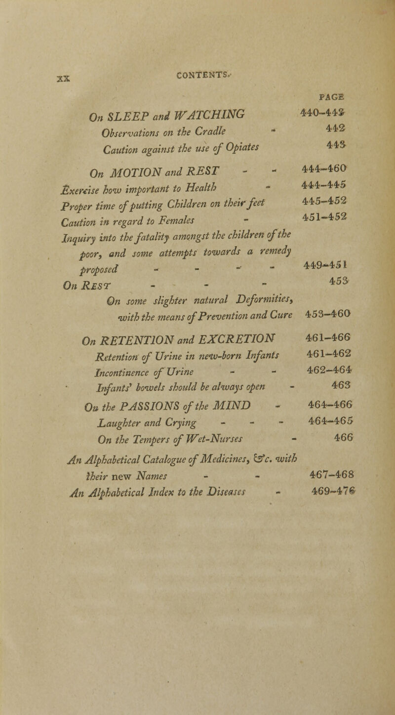 PAGE On SLEEP and WATCHING 440-44* Observations on the Cradle - 442 Caution against the use of Opiates 443 On MOTION and REST - - 444-460 Exercise how important to Health - 444-445 Proper time of putting Children on their feet 445-452 Caution in regard to Females - 451-452 Inquiry into the fatality amongst the children of the poor, and some attempts towards a remedy proposed ---- 449-451 On Rest - 453 On some slighter natural Deformities, •with the means of Prevention and Cure 453-460 On RETENTION and EXCRETION 461-466 Retention of Urine in nemo-born Infants 461-462 Incontinence of Urine - - 462-464 Infants' bowels should be always open - 463 On the PASSIONS of the MIND - 464-466 Laughter and Crying - 464-465 On the Tempers of Wet-Nurses - 466 An Alphabetical Catalogue of Medicines, &c. with iheir new Names - - 467-468 An Alphabetical Index to the Diseases - 469-476