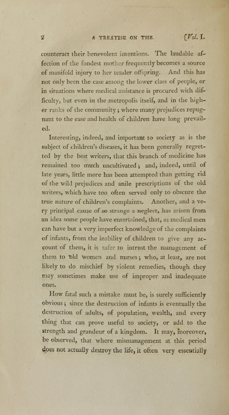 counteract their benevolent intentions. The laudable af- fection of the fondest mother frequently becomes a source of manifold injury to her tender offspring. And this has not only been the case among the lower class of people, or in situations where medical assistance is procured with dif- ficulty, but even in the metropolis itself, and in the high- er ranks of the community; where many prejudices repug- nant to the ease and health of children have long prevail- ed. Interesting, indeed, and important to society as is the subject of children's diseases, it has been generally regret- ted by the best writers, that this branch of medicine has remained too much uncultivated; and, indeed, until of late years, little more has been attempted than getting rid of the wild prejudices and anile prescriptions of the old writers, which have too often served only to obscure the true nature of children's complaints. Another, and a ve- ry principal cause of so strange a neglect, has arisen from an idea some people have entertained, that, as medical men can have but a very imperfect knowledge of the complaints of infants, from the inability of children to give any ac- count of them, it is safer to intrust the management of them to bid women and nurses j who, at least, are not likely to do mischief by violent remedies, though they may sometimes make use of improper and inadequate ones. How fatal such a mistake must be, is surely sufficiently obvious; since the destruction of infants is eventually the destruction of adults, of population, wealth, and every thing that can prove useful to society, or add to the strength and grandeur of a kingdom. It may, moreover, be observed, that where mismanagement at this period does not actually destroy the life, it often very essentially